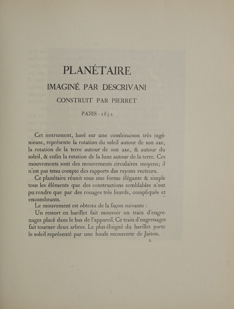 PLANÉT AIRE IMAGINÉ PAR DESCRIVANI CONSTRUIT PAR PIERRET PARIS - 1832 Cet instrument, basé sur une combinaison très Ingé- nieuse, représente [a rotation du soleil autour de son axe, [a rotation de la terre autour de son axe, &amp; autour du soleil, &amp; enfin la rotation de [a lune autour de la terre. Ces mouvements sont des mouvements circularres moyens; 1l n'est pas tenu compte des rapports des rayons vecteurs. Ce planétaire réunit sous une forme élégante &amp; simple tous les éléments que des constructions semblables n'ont pu rendre que par des rouages très lourds, compliqués et encombrants. Le mouvement est obtenu de [a façon suivante : Un ressort en barillet fait mouvoir un tram d'engre- nages placé dans le bas de l'appareil. Ce train d'engrenages fait tourner deux arbres. Le plus éloigné du barillet porte le solerl représenté par une boule recouverte de Jaiton. 6.