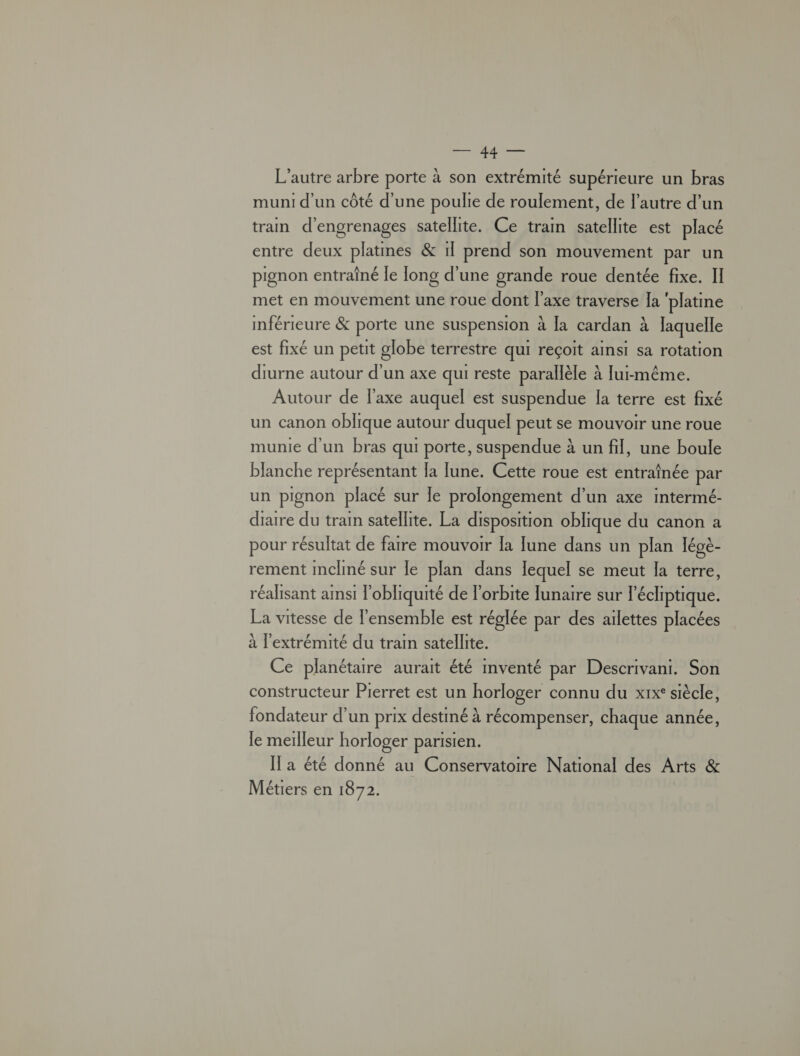 RTE L'autre arbre porte à son extrémité supérieure un bras muni d'un côté d’une poulie de roulement, de l'autre d’un tram d'engrenages satellite. Ce tram satellite est placé entre deux platmes & 1l prend son mouvement par un pignon entraîné le Tong d'une grande roue dentée fixe. Il met en mouvement une roue dont l'axe traverse Ia ‘platine mférieure & porte une suspension à Ia cardan à laquelle est fixé un petit globe terrestre qui reçoit ainsi sa rotation diurne autour d'un axe qui reste parallèle à [ui-même. Autour de l'axe auquel est suspendue la terre est fixé un canon oblique autour duquel peut se mouvoir une roue munie d'un bras qui porte, suspendue à un fil, une boule blanche représentant la lune. Cette roue est entraînée par un pignon placé sur le prolongement d’un axe intermé- dire du train satellite. La disposition oblique du canon a pour résultat de faire mouvoir la [une dans un plan légè- rement incliné sur le plan dans lequel se meut la terre, réalisant amsi l'obliquité de l'orbite lunaire sur l'écliptique. La vitesse de l'ensemble est réglée par des ailettes placées à l'extrémité du train satellite. Ce planétaire aurait été imventé par Descrivani. Son constructeur Pierret est un horloger connu du xix° siècle, fondateur d’un prix destmé à récompenser, chaque année, le merlleur horloger parisien. Il a été donné au Conservatoire National des Arts & Métiers en 1872.
