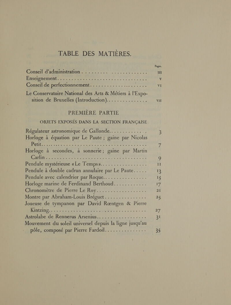TABLE DES MATIÈRES. ons AMINSTEATION ne 0 0 0 NORME UT Enseignement PRET ERREUR CARE MR OI Conserl de perfectionnement 21544 Reese Le Conservatoire National des Arts &amp; Métiers à l’'Expo- sition de Bruxelles (Introduction) : HO ARNNNE PETNEE PREMIÈRE PARTIE OBJETS EXPOSÉS DANS LA SECTION FRANÇAISE Régulateur astronomique de Gallonde.............. Horloge à équation par Le Paute ; gaine par Nicolas Horloge à secondes, à sonnerie; gaine par Martm M Re A dus oo ete a à M OA MOMIE 01e ET ANS AA AAAPRERRE Pendule à double cadran annulaire par Le Paute..... MÉTRUIANE CICR ENTNICRIDAT ROUES. NL . 0... . Horloge marine de Ferdmand Berthoud............ RUE TORICE PIETTE PÉRRON RE... ....... Montre par Abraham-Louis Bréguet............... Joueuse de tympanon par David Ræœntgen &amp; Pierre SEPT RE LATE RSR Astrolabe de Rennerus Arsenius.................. Mouvement du soleil universel depuis la ligne jusqu’au pôle, composé par Pierre Fardoiïl............... VII II 53 Lo 17 21 22 ÉA 31 35