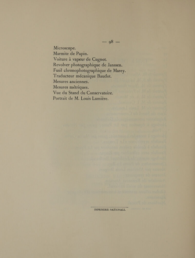 Microscope. Marmite de Papin. Voiture à vapeur de Cugnot. Revolver photographique de Janssen. Fusil chronophotographique de Marey. Traducteur mécanique Baudot. Mesures anciennes. Mesures métriques. Vue du Stand du Conservatoire. Portrait de M. Louis Lumière.  IMPRIMERIE NATIONALE.