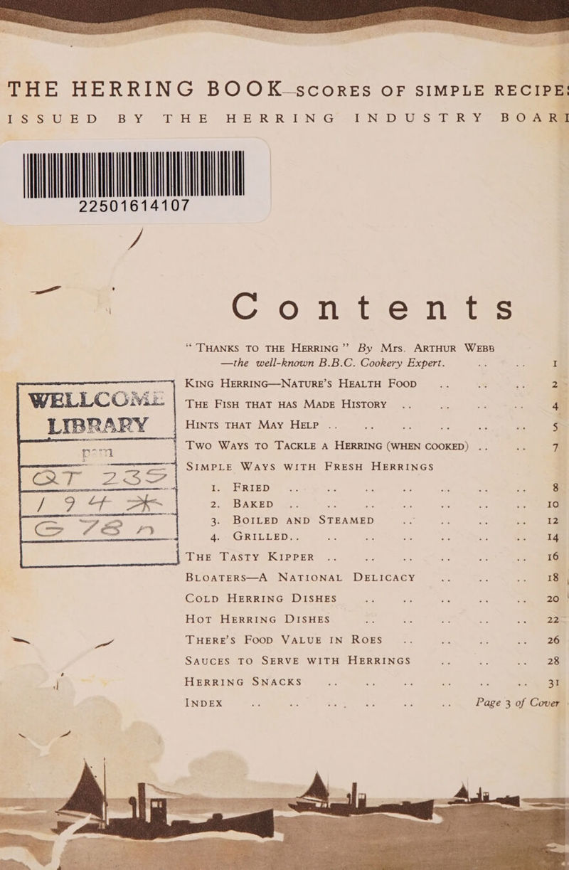 22501 vy, Con.ten ts ** THANKS TO THE HERRING”? By Mrs. ARTHUR WEBS —the well-known B.B.C. Cookery Expert. ~ z KING HERRING—NATURE’S HEALTH Foop 2> WELLCO: a THE FISH THAT HAS MADE HISTORY 4 LIBRARY HINTS THAT May HELP F a5 7 Two Ways TO TACKLE A HERRING (WHEN COOKED) 7 SIMPLE WAYS WITH FRESH HERRINGS pe TTR ELS e Yecs - oe a es BS ae 8 2 tOAR ED: wins ro me des: 3 os 10 3. BOILED AND STEAMED ee x on sarc | gee 4. GRILLED.. oe a sa ee 4 a 14 THE TASTY KIPPER .. ~ ns é: e 2 16 BLOATERS—A NATIONAL DELICACY se an whe 18 | CoLp HERRING DISHES an fe F, ie ... 26m Hot HERRING DISHES 2 ss ra ao a 22 — or THERE'S FooD VALUE IN ROES es a we ee SAUCES TO SERVE WITH HERRINGS es ¥ : r HERRING SNACKS at a is bs os >a INDEX yy ai Meee? ek ir — Page 3 of Cover