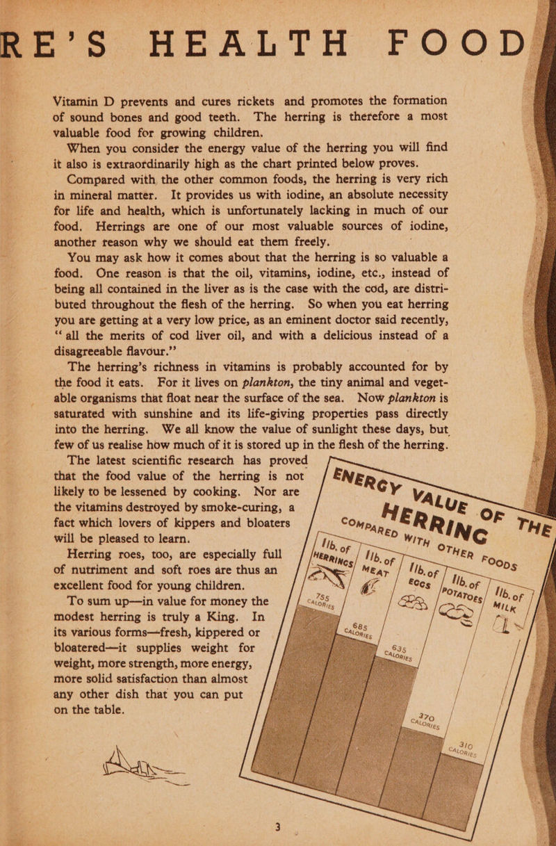 oe os HEALTH FOODS Vitamin D prevents and cures rickets and promotes the formation of sound bones and good teeth. The herring is therefore a most valuable food for growing children, ee When you consider the energy value of the herring you will find | it also is extraordinarily high as the chart printed below proves. 2 Compared with the other common foods, the herring is very rich a in mineral matter. It provides us with iodine, an absolute necessity : for life and health, which is unfortunately lacking in much of our food. Herrings are one of our most valuable sources of iodine, another reason why we should eat them freely. i You may ask how it comes about that the herring is so valuable a food. One reason is that the oil, vitamins, iodine, etc., instead of being all contained in the liver as is the case with the cod, are distri- buted throughout the flesh of the herring. So when you eat herring -——s«doui are getting at a very low price, as an eminent doctor said recently, ‘all the merits of cod liver oil, and with a delicious instead of a disagreeable flavour.”’ . The herring’s richness in vitamins is probably accounted for by the food it eats. For it lives on plankton, the tiny animal and veget- able organisms that float near the surface of the sea. Now plankton is saturated with sunshine and its life-giving properties pass directly ; into the herring. We all know the value of sunlight these days, but 4 few of us realise how much of it is stored up in the flesh of the herring. The latest scientific research has proved that the food value of the herring is not NER likely to be lessened by cooking. Nor are Gy VA : the vitamins destroyed by smoke-curing, a iW E . i fact which lovers of kippers and bloaters COmp, R # ® j TH will be pleased to learn. ne Ty Neo Herring roes, too, are especially full of nutriment and soft roes are thus an excellent food for young children. To sum up—in value for money the modest herring is truly a King. In its various forms—fresh, kippered or bloatered—it supplies weight for weight, more strength, more energy, more solid satisfaction than almost any other dish that you can put on the table.    