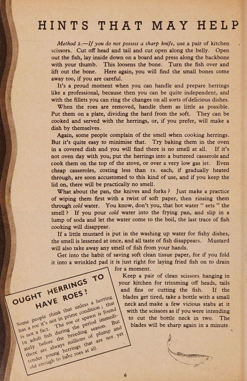         Method 2.—If you do not possess a sharp knife, use a pair of kitchen scissors. Cut off head and tail and cut open along the belly. Open out the fish, lay inside down on a board and press along the backbone with your thumb. This loosens the bone. Turn the fish over and lift out the bone. Here again, you will find the small bones come away too, if you are careful. It’s a proud moment when you can handle and prepare herrings like a professional, because then you can be quite independent, and with the fillets you can ring the changes on all sorts of delicious dishes. When the roes are removed, handle them as little as possible. Put them on a plate, dividing the hard from the soft. They can be cooked and served with the herrings, or, if you prefer, will make a dish by themselves. __ Again, some people complain of the smell when cooking herrings. But it’s quite easy to minimise that. Try baking them in the oven in a covered dish and you will find there is no smell at all. If it’s not oven day with you, put the herrings into a buttered casserole and cook them on the top of the stove, or over a very low gas jet. Even cheap casseroles, costing less than 1s. each, if gradually heated through, are soon accustomed to this kind of use, and if you keep the. lid on, there will be practically no smell. What about the pan, the knives and forks? Just make a practice of wiping them first with a twist of soft paper, then rinsing them through cold water. You know, don’t you, that hot water “ sets ’’ the smell ? If you pour cold water into the frying pan, and slip in a lump of soda and let the water come to the boil, the last trace of fish cooking will disappear. If a little mustard is put in the washing up water for fishy dishes, the smell is lessened at once, and all taste of fish disappears. Mustard will also take away any smell of fish from your hands. Get into the habit of saving soft clean tissue paper, for if you fold it into a wrinkled pad it is just right for laying fried fish on to drain _ for a moment. Keep a pair of clean scissors hanging in your kitchen for triraming off heads, tails and fins or cutting the fish. If the blades get tired, take a bottle with a small neck and make a few vicious stabs at it with the scissors as if you were intending to cut the bottle neck in two. The blades will be sharp again in a minute. 5 ( et Sag, iS te Aa.