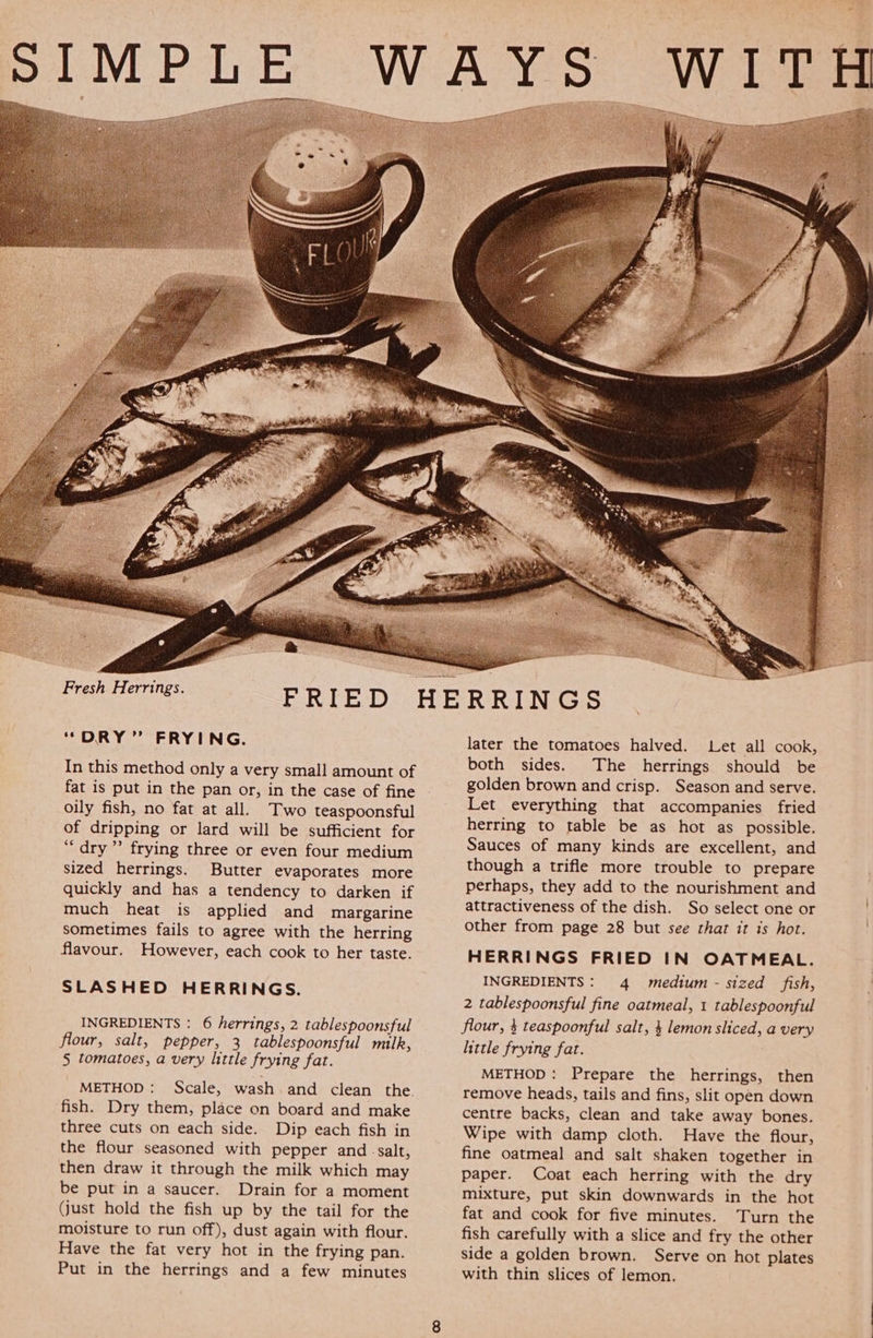    Fresh Herrings. “DRY” FRYING. In this method only a very small amount of fat is put in the pan or, in the case of fine oily fish, no fat at all. Two teaspoonsful of dripping or lard will be sufficient for “dry” frying three or even four medium sized herrings. Butter evaporates more quickly and has a tendency to darken if much heat is applied and margarine sometimes fails to agree with the herring flavour. However, each cook to her taste. SLASHED HERRINGS. INGREDIENTS : 6 herrings, 2 tablespoonsful flour, salt, pepper, 3 tablespoonsful milk, 5 tomatoes, a very little frying fat. METHOD: Scale, wash and clean the. fish. Dry them, place on board and make three cuts on each side. Dip each fish in the flour seasoned with pepper and -salt, then draw it through the milk which may be put in a saucer. Drain for a moment (just hold the fish up by the tail for the moisture to run off), dust again with flour. Have the fat very hot in the frying pan. Put in the herrings and a few minutes WES  later the tomatoes halved. Let all cook, both sides. The herrings should be golden brown and crisp. Season and serve. Let everything that accompanies fried herring to table be as hot as possible. Sauces of many kinds are excellent, and though a trifle more trouble to prepare perhaps, they add to the nourishment and attractiveness of the dish. So select one or other from page 28 but see that it is hot. HERRINGS FRIED IN OATMEAL. INGREDIENTS: 4 medium - sized fish, 2 tablespoonsful fine oatmeal, 1 tablespoonful flour, $ teaspoonful salt, 4 lemon sliced, a very little frying fat. METHOD: Prepare the herrings, then remove heads, tails and fins, slit open down centre backs, clean and take away bones. Wipe with damp cloth. Have the flour, fine oatmeal and salt shaken together in paper. Coat each herring with the dry mixture, put skin downwards in the hot fat and cook for five minutes. Turn the fish carefully with a slice and fry the other side a golden brown. Serve on hot plates with thin slices of lemon.