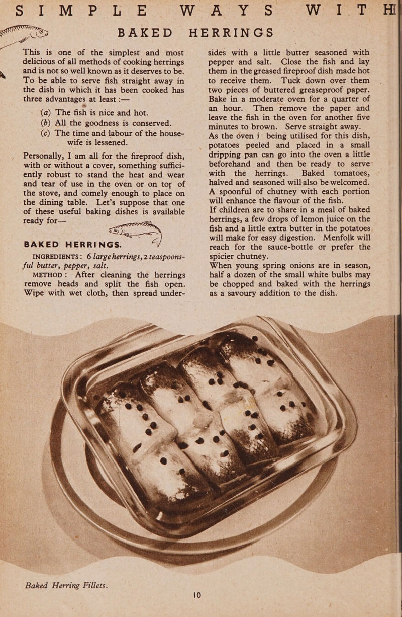 Ot  This is one of the simplest and most delicious of all methods of cooking herrings and is not so well known as it deserves to be. To be able to serve fish straight away in the dish in which it has been cooked has three advantages at least :— (a) The fish is nice and hot. (6) All the goodness is conserved. (c) The time and labour of the house- wife is lessened. Personally, I am all for the fireproof dish, with or without a cover, something suffici- ently robust to stand the heat and wear and tear of use in the oven or on toy of the stove, and comely enough to place on the dining table. Let’s suppose that one of these useful baking dishes is available ready for—    BAKED HERRINGS. a INGREDIENTS: 6 large herrings, 2 teaspoons- ful butter, pepper, salt. METHOD: After cleaning the herrings remove heads and split the fish open. Wipe with wet cloth, then spread under- Baked Herring Fillets. sides with a little butter seasoned with pepper and salt. Close the fish and lay them in the greased fireproof dish made hot to receive them. Tuck down over them two pieces of buttered greaseproof paper. Bake in a moderate oven for a quarter of an hour. Then remove the paper and leave the fish in the oven for another five minutes to brown. Serve straight away. As the oven j° being utilised for this dish, dripping pan can go into the oven a little beforehand and then be ready to serve’ with the herrings. Baked tomatoes, halved and seasoned will also be welcomed. A spoonful of chutney with each portion will enhance the flavour of the fish. If children are to share in a meal of baked herrings, a few drops of lemon juice on the fish and a little extra butter in the potatoes will make for easy digestion. Menfolk will reach for the sauce-bottle or prefer the spicier chutney. When young spring onions are in season, half a dozen of the small white bulbs may be chopped and baked with the herrings as a savoury addition to the dish.    