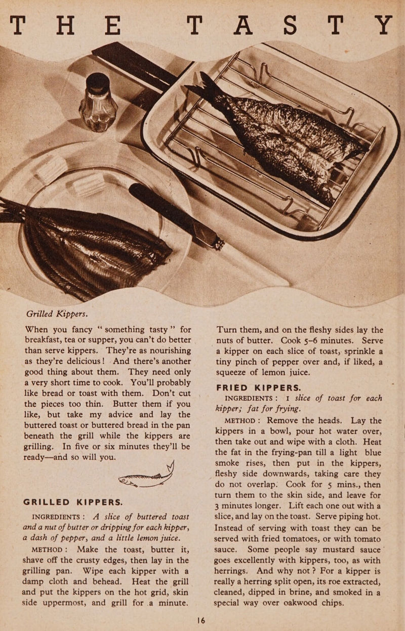 as they’re delicious! And there’s another good thing about them. They need only a very short time to cook. You’ll probably like bread or toast with them. Don’t cut the pieces too thin. Butter them if you like, but take my advice and lay the buttered toast or buttered bread in the pan beneath the grill while the kippers are grilling. In five or six minutes they’ll be ready—and so will you. 2 epee GRILLED KIPPERS. INGREDIENTS: A slice of buttered toast and a nut of butter or dripping for each kipper, a dash of pepper, and a little lemon juice. METHOD: Make the toast, butter it, shave off the crusty edges, then lay in the grilling pan. Wipe each kipper with a damp cloth and behead. Heat the grill and put the kippers on the hot grid, skin side uppermost, and grill for a minute.  Turn them, and on the fleshy sides lay the Cook 5-6 minutes. Serve a kipper on each slice of toast, sprinkle a tiny pinch of pepper over and, if liked, a squeeze of lemon juice. FRIED KIPPERS. INGREDIENTS: I slice of toast for each kipper; fat for frying. METHOD: Remove the heads. Lay the kippers in a bowl, pour hot water over, then take out and wipe with a cloth. Heat the fat in the frying-pan till a light blue smoke rises, then put in the kippers, fleshy side downwards, taking care they do not overlap: Cook for § mins., then turn them to the skin side, and leave for 3 minutes longer. Lift each one out with a slice, and lay on the toast. Serve piping hot. Instead of serving with toast they can be served with fried tomatoes, or with tomato sauce. Some people say mustard sauce’ goes excellently with kippers, too, as with herrings. And why not? For a kipper is really a herring split open, its roe extracted, cleaned, dipped in brine, and smoked in a special way over oakwood chips.
