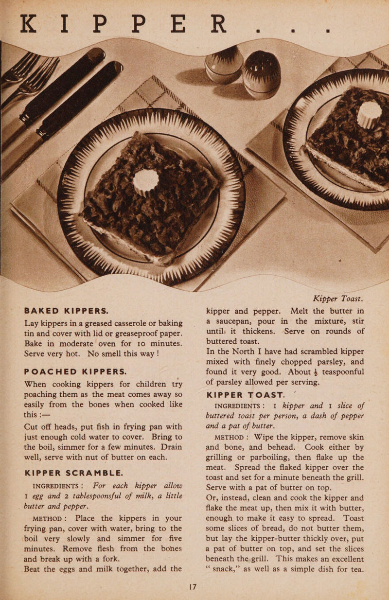 BAKED KIPPERS. Lay kippers in a greased casserole or baking tin and cover with lid or greaseproof paper. Bake in moderate oven for 10 minutes. Serve very hot. No smell this way ! POACHED KIPPERS. When cooking kippers for children try poaching them as the meat comes away so easily from the bones when cooked like this :— Cut off heads, put fish in frying pan with just enough cold water to cover. Bring to the boil, simmer for a few minutes. Drain well, serve with nut of butter on each. KIPPER SCRAMBLE. INGREDIENTS: For each kipper allow I egg and 2 tablespoonsful of milk, a little butter and pepper. METHOD: Place the kippers in your frying pan, cover with water, bring to the boil very slowly and simmer for five minutes. Remove flesh from the bones and break up with a fork. Beat the eggs and milk together, add the Kipper Toast. kipper and pepper. Melt the butter in a saucepan, pour in the mixture, stir until; it thickens. -“Serve on rounds of buttered toast. In the North I have had scrambled kipper mixed with finely chopped parsley, and found it very good. About 4 teaspoonful of parsley allowed per serving. KIPPER TOAST. ~ INGREDIENTS: 1 kipper and 1 slice of buttered toast per person, a dash of pepper and a pat of butter. METHOD: Wipe the kipper, remove skin and bone, and behead. Cook either by grilling or parboiling, then flake up the meat. Spread the flaked kipper over the toast and set for a minute beneath the grill. Serve with a pat of butter on top. Or, instead, clean and cook the kipper and flake the meat up, then mix it with butter, enough to make it easy to spread. Toast some slices of bread, do not butter them, but lay the kipper-butter thickly over, put a pat of butter on top, and set the slices beneath the.grill. This makes an excellent ““snack,”’ as well as a simple dish for tea.