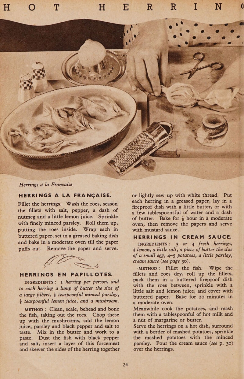 Herrings a la Francaise. HERRINGS A LA FRANCAISE. Fillet the herrings. Wash the roes, season the fillets with salt, pepper, a dash of nutmeg and a little lemon juice. Sprinkle with finely minced parsley. Roll them up, putting the roes inside. Wrap each in buttered paper, set in a greased baking dish and bake in a moderate oven till the paper puffs out. Remove the paper and serve. IE et Sen Sige gO HERRINGS EN PAPILLOTES. INGREDIENTS : I herring per person, and to each herring a lump of butter the size of a large filbert, 4 teaspoonful minced parsley, } teaspoonful lemon juice, and a mushroom. METHOD : Clean, scale, behead and bone the fish, taking out the roes. Chop these up with the mushrooms, add the lemon juice, parsley and black pepper and salt to taste. Mix in the butter and work to a paste. Dust the fish with black pepper and salt, insert a layer of this forcemeat and skewer the sides of the herring together of butter. Bake for $+ hour in a moderate oven, then remove the papers and serve with mustard sauce. HERRINGS IN CREAM SAUCE. 4 lemon, a little salt, a piece of butter the size of a small egg, 4-5 potatoes, a little parsley, cream sauce (see page 30). ‘METHOD: Fillet the fish. Wipe the fillets and roes dry, roll up the fillets, pack them in a buttered fireproof dish with the roes between, sprinkle with a little salt and lemon juice, and cover with buttered paper. Bake for 20 minutes in a moderate oven. ; Meanwhile cook the potatoes, and mash them with a tablespoonful of hot milk and a nut of margarine or butter. Serve the herrings on a hot dish, surround with a border of mashed potatoes, sprinkle the mashed potatoes with the minced parsley. Pour the cream sauce (see p. 30) over the herrings. 