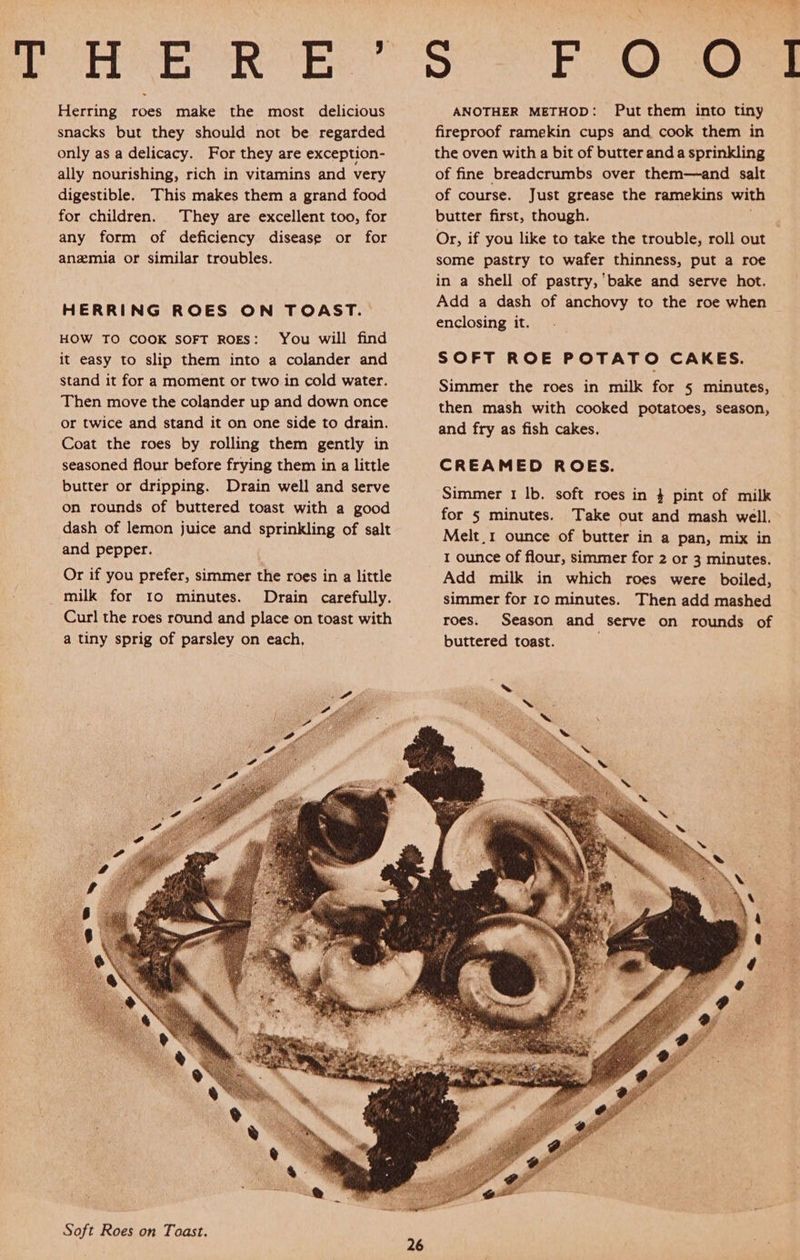 Herring roes make the most delicious snacks but they should not be regarded only as a delicacy. For they are exception- ally nourishing, rich in vitamins and very digestible. This makes them a grand food for children. They are excellent too, for any form of deficiency disease or for anzmia or similar troubles. HERRING ROES ON TOAST. HOW TO COOK SOFT ROES: You will find it easy to slip them into a colander and stand it for a moment or two in cold water. Then move the colander up and down once or twice and stand it on one side to drain. Coat the roes by rolling them gently in seasoned flour before frying them in a little butter or dripping. Drain well and serve on rounds of buttered toast with a good dash of lemon juice and sprinkling of salt and pepper. Or if you prefer, simmer the roes in a little milk for 10 minutes. Drain carefully. Curl the roes round and place on toast with a tiny sprig of parsley on each, 26 ANOTHER METHOD: Put them into tiny fireproof ramekin cups and cook them in the oven with a bit of butter and a sprinkling of fine breadcrumbs over them—and salt of course. Just grease the ramekins with butter first, though. Or, if you like to take the trouble, roll out some pastry to wafer thinness, put a roe in a shell of pastry, bake and serve hot. Add a dash of anchovy to the roe when enclosing it. SOFT ROE POTATO CAKES. Simmer the roes in milk for 5 minutes, then mash with cooked potatoes, season, and fry as fish cakes. CREAMED ROES. Simmer 1 lb. soft roes in 4 pint of milk for § minutes. Take out and mash well. Melt_1 ounce of butter in a pan, mix in 1 ounce of flour, simmer for 2 or 3 minutes. Add milk in which roes were boiled, simmer for 10 minutes. Then add mashed roes. Season and serve on rounds of buttered toast. 