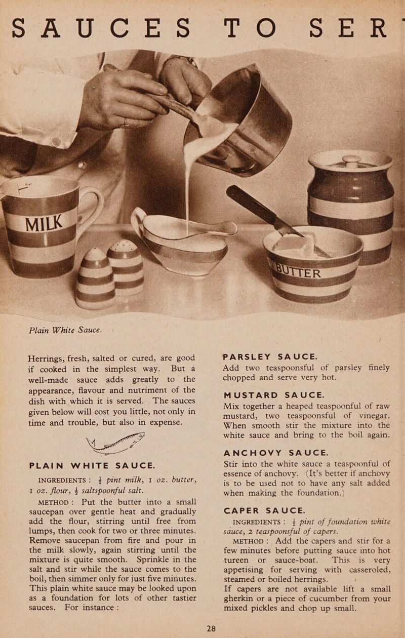 Herrings, fresh, salted or cured, are good if cooked in the simplest way. But a well-made sauce adds greatly to the appearance, flavour and nutriment of the dish with which it is served. ‘The sauces given below will cost you little, not only in time and trouble, but also in expense. \ 4 : oC Pee neem PLAIN WHITE SAUCE. INGREDIENTS: 4 pint milk, 1 oz. butter, 1 oz. flour, 4 saltspoonful salt. METHOD: Put the butter into a small saucepan over gentle heat and gradually add the flour, stirring until free from lumps, then cook for two or three minutes. Remove saucepan from fire and pour in the milk slowly, again stirring until the mixture is quite smooth. Sprinkle in the salt and stir while the sauce comes to the boil, then simmer only for just five minutes. This plain white sauce may be looked upon as a foundation for lots of other tastier sauces. For instance : 28 Add two teaspoonsful of parsley finely chopped and serve very hot. MUSTARD SAUCE. Mix together a heaped teaspoonful of raw mustard, two teaspoonsful of vinegar. When smooth stir the mixture into. the white sauce and bring to the boil again. ANCHOVY SAUCE. Stir into the white sauce a teaspoonful of essence of anchovy. (It’s better if anchovy is to be used not to have any salt added when making the foundation.) CAPER SAUCE. INGREDIENTS : 3} pint of foundation white sauce, 2 teaspoonsful of capers. METHOD: Add the capers and stir for a few minutes before putting sauce into hot tureen or sauce-boat. This is very appetising. for serving with casseroled, steamed or boiled herrings. If capers are not available lift a small gherkin or a piece of cucumber from your mixed pickles and chop up small. Ton” 