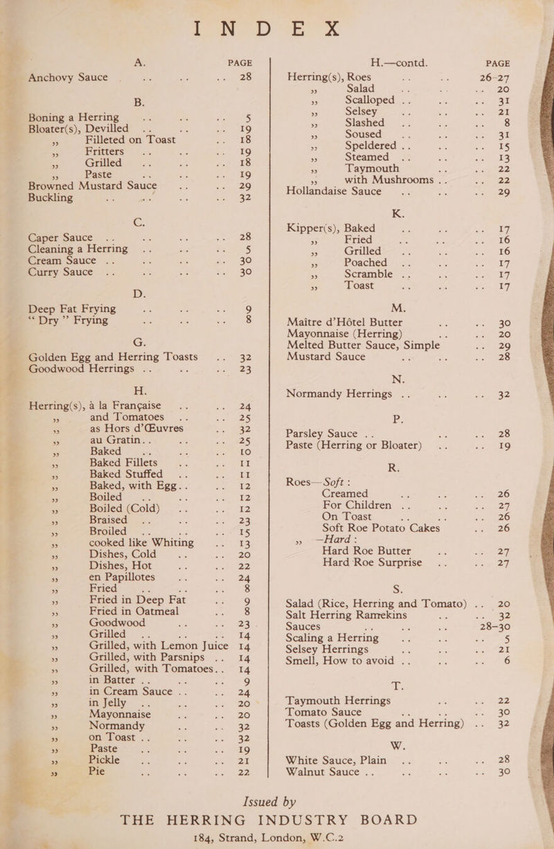 Pg a al A PAGE H.—contd. PAGE Anchovy Sauce 28 Herring(s), Roes a he 26-27 S Salad - - os --20 B. > Scalloped .. oe BeBe | ‘ ‘ a Selsey - oa se ae Boning a Herring 5 Bloater(s), Devilled ee 19 sa oa rs es - : » Filleted on Toast 18 ie ee 2 Pe - Fritters 19 Pe See ae py 2G fe » Grilled 18 ieee cs 2 Paste — ‘ with Mushrooms . . -. 22 Browned Mustard Sauce oh Hollandaise Sauce... Be Me Buckling oe 32 K. C. Kipper(s), Baked Se ae ame Caper Sauce 28 3 Fried ” ms vee 46 Cleaning a Herring 5 - Grilled .. a co 0G Cream Sauce 30 a Poached .. oS = Ee Curry Sauce 30 . Scramble .. ee = 17 p oe Toast a opt oy ee Deep Fat Frying 9 M. pry.” Frying 8 Maitre d’H6tel Butter ¥ cae Mayonnaise (Herring) : aa 20 G. Melted Butter Sauce, Simple ie 20 Golden Egg and Herring Toasts 32 Mustard Sauce Ba : aes Goodwood Herrings .. 23 < H. Normandy Herrings .. Be <0. 92 Herring(s), 4 la Frangaise 24 is and Tomatoes 25 Pp. - os Hors d'Guvres oe Parsley Sauce .. see 28 . ne aa ‘ aed Paste (Herring or Bloater) .. 2A as Baked Fillets II R = Baked, with Egg. . [2 Roes— ae ‘ 6 oe - Boiled as es 12 : Sip -- . Boiled (Cold) 12 ae aS ery = - ms es! @ a a - Soft Roe Potato Cakes ee * cooked like Whiting 13 5 —Hard: os Dishes, Cold 20 Hard Roe Butter ~ Lee a Dishes, Hot 22 Hard Roe Surprise... age Ns en Papillotes 24 a Fried ; 8 S. >» Fried in Deep Fat 9 Salad (Rice, Herring and Tomato) .. 20 »9 Fried in Oatmeal 8 Salt Herring Ramekins i Sing » Goodwood 25. Sauces a 28-30 9 Grilled 14 Scaling a Herring... ee ots ’ Grilled, with Lemon Juice 14 Selsey Herrings iS ay »” Grilled, with Parsnips = Smeli, How to avoid .. eae os Grilled, with Tomatoes.. 14 Re in Batter .. AG 9 T 5 in Cream Sauce . 24 ; A in Jelly 20 Taymouth Herrings is ae ‘ Mayonnaise 20 Tomato Sauce -. 30 is Normandy 32 Toasts (Golden Egg and Herring) ee nee 9» on Toast .. 32 ” Paste 19 W. ee Pickle 2% White Sauce, Plain... ae ae. » Pie 22 Walnut Sauce .. es a ‘ere Issued by THE HERRING INDUSTRY BOARD 