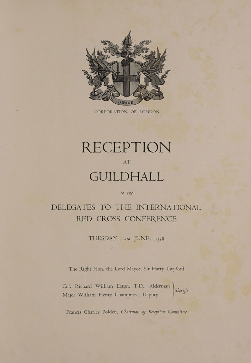  RECEP TON GUILDHALL to the DEVEGATES 10 HAEANTERNATIONAL REDS Ch Oss. 6 OME ERENCE TUESDAY <2, 1938 The Right Hon. the Lord Mayor, Sir Harry Twyford Col. Richard William Eaton, T.D., Alderman ae eriffs Major William Henry Champness, Deputy Francis Charles Polden, Chairman of Reception Committee