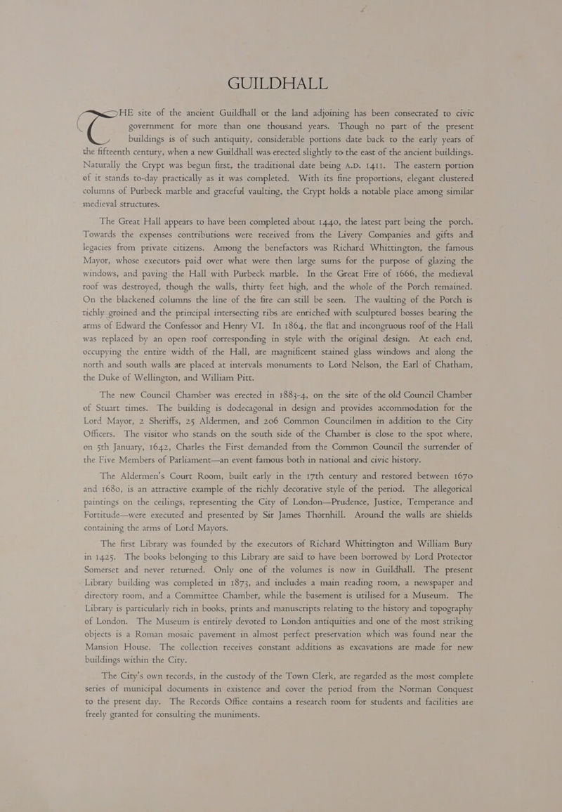 GUTER Rial HE site of the ancient Guildhall or the land adjoining has beem consecrated to civic government for more than one thousand years. Though no part of the present buildings is of such antiquity, considerable portions date back to the early years of the fifteenth century, when a new Guildhall was erected slightly to the east of the ancient buildings. Naturally the Crypt was begun first, the traditional date being A.D. 1411. The eastern portion of it stands to-day practically as it was completed. With its fine proportions, elegant clustered columns of Purbeck marble and graceful vaulting, the Crypt holds a notable place among similar medieval structures. The Great Hall appears to have been completed about 1440, the latest part being the porch. Towards the expenses contributions were received from the Livery Companies and gifts and legacies from private citizens. Among the benefactors was Richard Whittington, the famous Mayor, whose executors paid over what were then large sums for the purpose of glazing the windows, and paving the Hall with Purbeck marble. In the Great Fire of 1666, the medieval roof was destroyed, though the walls, thirty feet high, and the whole of the Porch remained. On the blackened columns the line of the fire can still be seen. The vaulting of the Porch is tichly groined and the principal intersecting ribs are enriched with sculptured bosses bearing the arms of Edward the Confessor and Henry VI. In 1864, the flat and incongruous roof of the Hall was replaced by an open roof corresponding in style with the original design. At each end, occupying the entire width of the Hall, are magnificent stained glass windows and along the north and south walls are placed at intervals monuments to Lord Nelson, the Earl of Chatham, the Duke of Wellington, and William Pitt. The new Council Chamber was erected in 4883-4, on the site of the old Council Chamber of Stuart times. The building is dodecagonal in design and provides accommodation for the Lord Mayor, 2 Sheriffs, 25 Aldermen, and 206 Common Councilmen in addition to the City Officers. The visitor who stands on the south side of the Chamber is close to the spot where, on 5th January, 1642, Charles the First demanded from the Common Council the surrender of the Five Members of Parliament—an event famous both in national and civic history. The Aldermen’s Court Room, built early in the 17th century and restored between 1670 and 1680, is an attractive example of the richly decorative style of the period. The allegorical paintings on the ceilings, representing the City of London—Prudence, Justice, Temperance and Fortitude—were executed and presented by Sir James Thornhill. Around the walls are shields containing the arms of Lord Mayors. The first Library was founded by the executors of Richard Whittington and William Bury in 1425. The books belonging to this Library are said to have been borrowed by Lord Protector Somerset and never returned. Only one of the volumes is now in Guildhall. The present Library building was completed in 1873, and includes a main reading room, a newspaper and directory room, and a Committee Chamber, while the basement is utilised for a Museum. The Library is particularly rich in books, prints and manuscripts relating to the history and topography of London. The Museum is entirely devoted to London antiquities and one of the most striking objects is a Roman mosaic pavement in almost perfect preservation which was found near the Mansion House. The collection receives constant additions as excavations are made for new buildings within the City. The City’s own records, in the custody of the Town Clerk, are regarded as the most complete series of municipal documents in existence and cover the period from the Norman Conquest to the present day. The Records Office contains a research room for students and facilities are freely granted for consulting the muniments.