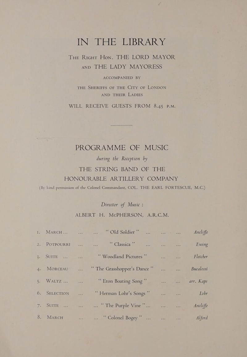 Ww > WN TINS Giele SIE IB Reeve AND.) LHE, CADDY MAYORESS ACCOMPANIED BY THE SHERIFFS OF THE CITY OF LONDON AND THEIR LADIES PROGRAMME OF MUSIC during the Reception by Sheds SiMUNIGs ByNNIBY Oe Wale MARCH... SUITE MOoORCEAU VALE eee SELECTION SUITE MARCH Director of Music : ALBER Pebhie VicCPHERSONS ACR. CoM: Oldtsoldiess ‘ Woodland Pictures ”’ ‘‘ The Grasshopper’s Dance ’ ‘ Eton Boating Song ”’ ‘’ Herman Lohr’s Songs ”’ ne, aol he Parple Wines oe “* Colonel Bogey Ancliffe Fletcher Bucalossi arr. Kaps Lohr Ancliffe Alford