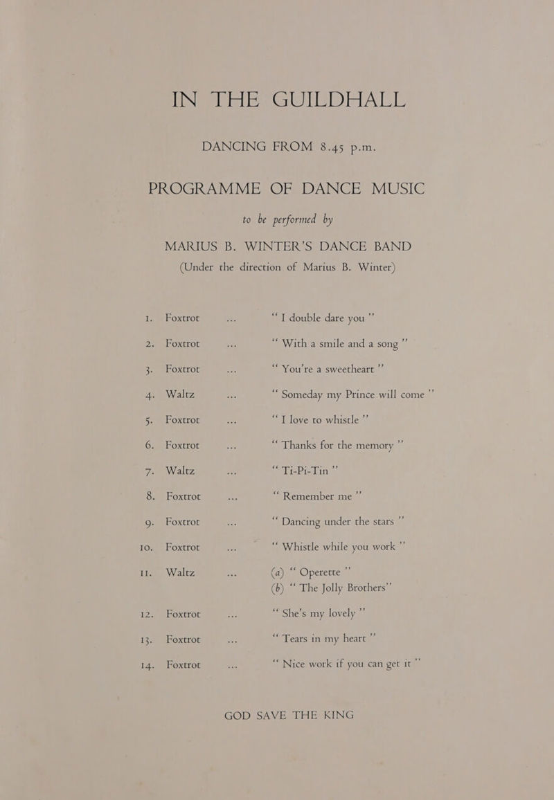 IN| Hate (GiOte BD) eben ie DANCING FROM 8.45 p.m. PO Chen Vibe OrsO ANGE MUSIC to be performed by MARIUS B. WINTER’S DANCE BAND (Under the direction of Marius B. Winter) 1. Foxtrot a “ T double dare you ”’ Dee OxtLoL a “ With a smile and a song ”’ 3. Foxtrot ie “You're a sweetheart ”’ 4. Waltz ¥ ‘ Someday my Prince will come ”’ 5. Foxtrot a “T love to whistle ”’ 6. . Foxtrot ce “ Thanks for the memory ” 7. Walez ne mt Pial inn 8. Foxtrot ny ““ Remember me ”’ 9. Foxtrot e “ Dancing under the stars ”’ 10. Foxtrot ie “ Whistle while you work ” 11. Waltz ae (ay, Operette ™ (b) “ The Jolly Brothers”’ IZ. Foxtrot re ‘* She’s my lovely ”’ 13. Foxtrot :. Years inimy heate 14. Foxtrot oe “Nice work if you can get it ”’ GOD SAVE THE KING
