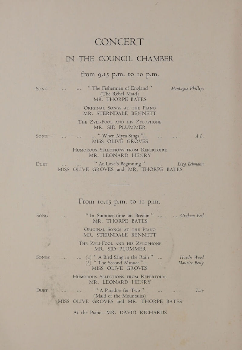 SONG SONG DUET SONG SONGS DUET CONCGERSs IN “HE COUNGITES GEIAVIBER: from. 9,15 ¢p. in atOarospem! “The Fishermen of England ”’ Montague Phillips (The Rebel Maid) MR. THORPE BATES ORIGINAL SONGS AT THE PIANO MR. STERNDALE BENNETT THE ZYLI-FOOL AND HIS ZYLOPHONE MR. SID PLUMMER . ~When Myra Sings.”.. ike Bee Webi. MISS OLIVE GROVES HuMoOROUS SELECTIONS FROM REPERTOIRE MR. LEONARD HENRY ‘ At Love’s Beginning ” Liza Lehmann MISS OLIVE GROVES and MR. THORPE Ban ES From 10.15 p.m, to 11 p.m. +9 “In Summer-time on Bredon . Graham Peel MR, LHORPR BATES ORIGINAL SONGS AT THE PIANO MR. STERNDALE, BENNETT THE ZyYLI-FOOL AND HIS ZYLOPHONE MR. SID’ PLUMMER (a). aA Birdesang imate katte eee Haydn Wood (b) ‘‘ The Second Minuet ”’... a Maurice Besly MISS OLIVE GROVES HUMOROUS SELECTIONS FROM REPERTOIRE MR. EEONARD HENRY “A Paradise for Two’” . wh at Tate (Maid of the Mountains) MISS. -OLIVE GROVES and) MR. THORPE BATES At the Piano—MR. DAVID RICHARDS
