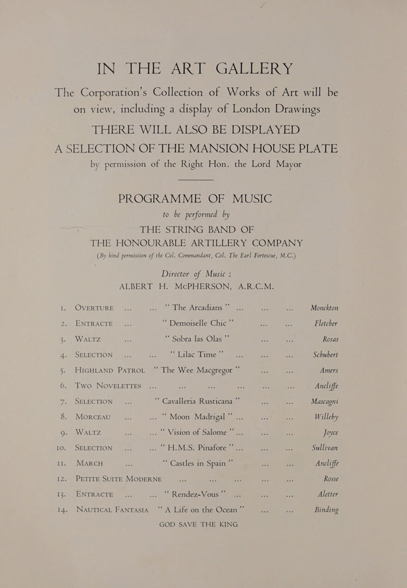 THERE WILL ALSO BE DISPLAYED iw) Wo + by pernussion of the Right Hon. the Lord Mayor PROGRAMMEROE VisSl@ to be performed by EES Sd hING pA DEO THE HON@URABEE VAR TIEEER WIG@MPANY (By kind permission of the Col. Commandant, Col. The Earl Fortescue, M.C.) Director of Music : ALBERTI H. McPRIERSON ALR. GoM. OVERTURE ... ~ ~The Arcadians © ENTRACTEOs ‘““ Demoiselle Chic ”’ WALTZ ee: » Sobra las Olas | SELECTION: | &.. as SLilgaulime. = HIGHLAND PATROL “ The Wee Macgregor ”’ Two NOVELETTES SELECTION ... Cavalleria Rusticana ~ MORCEAU ... = MoonsMacrioaiaaas WALTZ ay: ae . Vision of Salome 2. SELECTION... 2. HIVES a Pinarocem MARCH = ' Castles in) Spaines PETITE SUITE MODERNE ENTRACTR =o. a. Rendez-Vous NAUTICAL FANTasia ‘‘ A Life on the Ocean ”’ GOD SAVE THE KING Monckton Fletcher Rosas Schubert Amers Ancliffe Mascagni Willeby Joyce Sullivan Ancliffe Rosse Aletter Binding