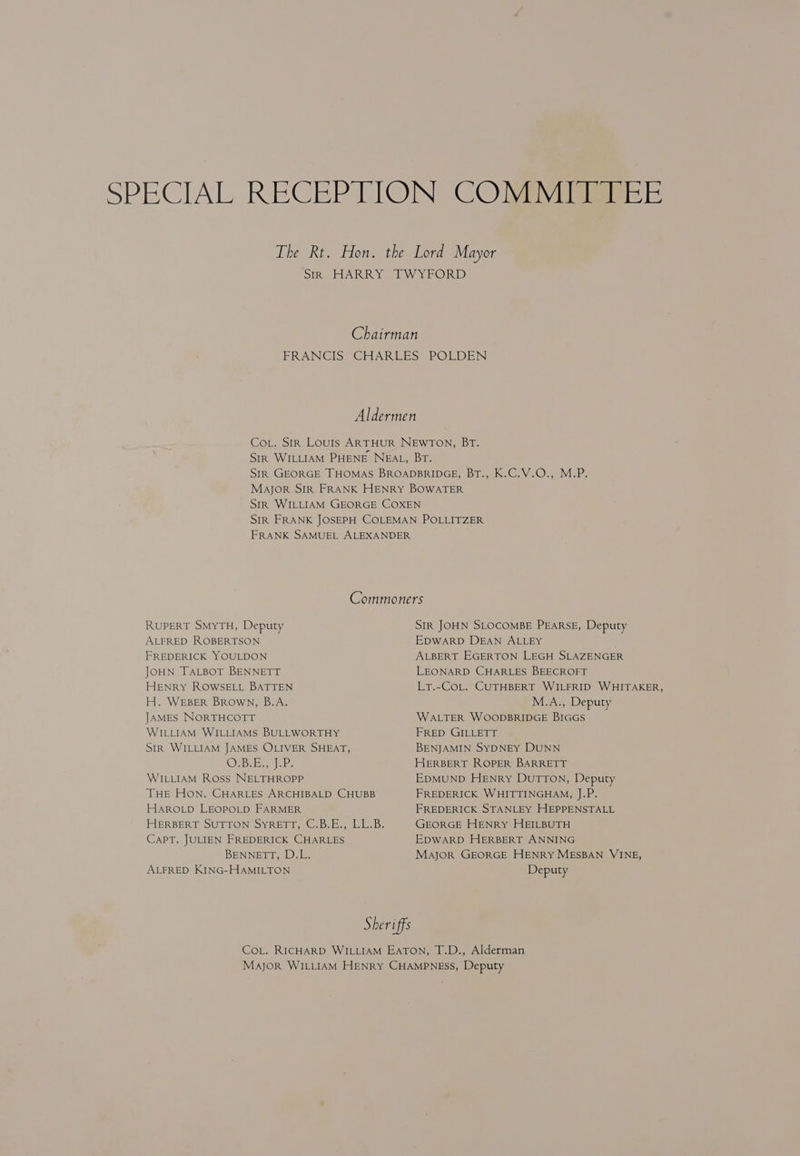 SPECIAL RECEPTION CODY lisiaier E The Rt. Hon. the Lord Mayor SIR HARRY TWYFORD Chairman FRANCIS CHARLES POLDEN Aldermen Cot. Sir Louis ARTHUR NEWTON, BT. Str WILLIAM PHENE NEAL, Br. SiR GEORGE THOMAS BROADBRIDGE, BT., K.C.V.O., M.P. Mayor SIR FRANK HENRY BOWATER Stir WILLIAM GEORGE COXEN SIR FRANK JOSEPH COLEMAN POLLITZER FRANK SAMUEL ALEXANDER Commoners RUPERT SMYTH, Deputy SIR JOHN SLOCOMBE PEARSE, Deputy ALFRED ROBERTSON EDWARD DEAN ALLEY FREDERICK YOULDON ALBERT EGERTON LEGH SLAZENGER JOHN TALBOT BENNETT LEONARD CHARLES BEECROFT HENRY ROWSELL BATTEN Lr.-CoL. CUTHBERT WILFRID WHITAKER, H. WEBER BROWN, B.A. M.A., Deputy JAMES NORTHCOTT WALTER WOODBRIDGE BIGGS WILLIAM WILLIAMS BULLWORTHY FRED GILLETT SIR WILLIAM JAMES OLIVER SHEAT, BENJAMIN SYDNEY DUNN OsB Be hee HERBERT ROPER BARRETT WILLIAM Ross NELTHROPP EDMUND HENRy DuTTON, Deputy THE HON. CHARLES ARCHIBALD CHUBB FREDERICK WHITTINGHAM, J.P. HAROLD LEOPOLD FARMER FREDERICK STANLEY HEPPENSTALL HERBERT SUTTON SyRETT, C.B.E., LL.B. GEORGE HENRY HEILBUTH CAPT. JULIEN FREDERICK CHARLES EDWARD HERBERT ANNING BENNETT, D.L. Mayor GEORGE HENRY MESBAN VINE, ALFRED KING-HAMILTON Deputy Sheriffs CoL. RICHARD WILLIAM EATON, T.D., Alderman MAJOR WILLIAM HENRY CHAMPNESS, Deputy