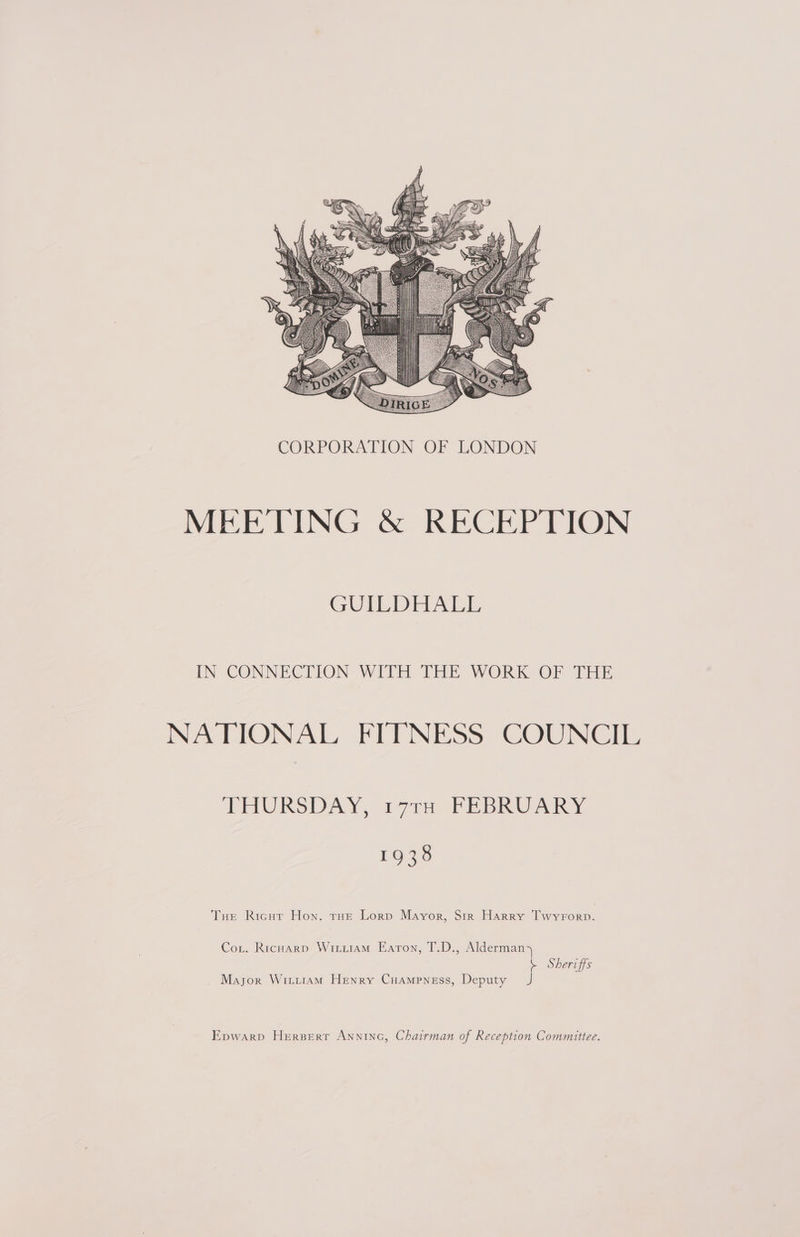  MEETING &amp; RECEPTION EON UDO oe ule IN CONNECTION WITH THE WORK OF THE NATIONAL FITNESS COUNCIE THURSDAY, “177 PEBRUARY 1938 Tue Ricur Hon. tHe Lorp Mayor, Sir Harry Twyrorp. Cor. Ricuarp Witiiam Eaton, T.D., Alderman \ Sheriffs Mayor WititaM Henry Cuampness, Deputy J Epwarp Herperr Anninc, Chairman of Reception Committee.