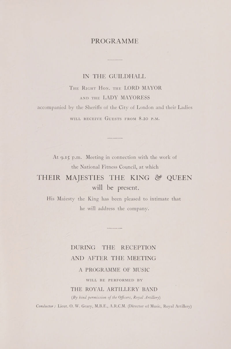 PROGRAMME INV PHE GUILDHALL THe Ricur Hon. tur LORD MAYOR AND tHE LADY MAYORESS accompanied by the Sheriffs of the City of London and their Ladies WILL RECEIVE GUESTS FROM 8.20 P.M. At 9.1§ p.m. Meeting in connection with the work of the National Fitness Council, at which TEES Mea PS Tits THE KING &lt;~ QUEEN will be present. His Majesty the King has been pleased to intimate that he will address the company. DURING. “THE RECEPTION AND: APTER THE MEETING A PROGRAMME OF MUSIC WILL BE PERFORMED BY THE ROYAL ARTILLERY BAND (By kind permission of the Officers, Royal Artillery) Conductor: Lieut. O. W. Geary, M.B.E., A.R.C.M. (Director of Music, Royal Artillery)