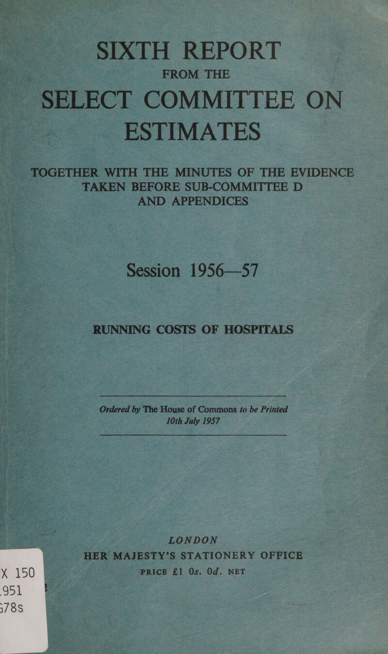 : FROM THE a SELECT COMMITTEE ON ESTIMATES TOGETHER WITH THE MINUTES OF THE EVIDENCE _ TAKEN BEFORE SUB-COMMITTEE D AND APPENDICES Session 1956—57 RUNNING COSTS OF HOSPITALS Ordered by The House of Commons #o be Printed 10th July 1957, LONDON HER MAJESTY’S STATIONERY OFFICE PRICE £1 Os. Od. NET 