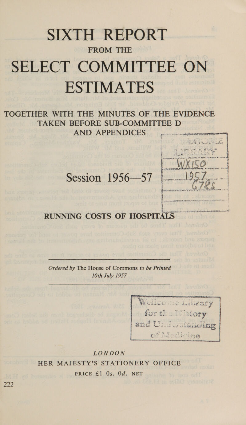 FROM THE SELECT COMMITTEE ON ESTIMATES TOGETHER WITH THE MINUTES OF THE EVIDENCE TAKEN BEFORE SUB-COMMITTEE D AND APPENDICES Session 1956—57 = ( TN ted er Pete rie ne hae a . oats aa ARMAS OR ea pakiy TASCAM ds RITE RA a nents RUNNING COSTS OF HOSPITALS Ordered by The House of Commons to be Printed 10th July 1957 LONDON HER MAJESTY’S STATIONERY OFFICE PRICE £1.08. Od.. NET Doe