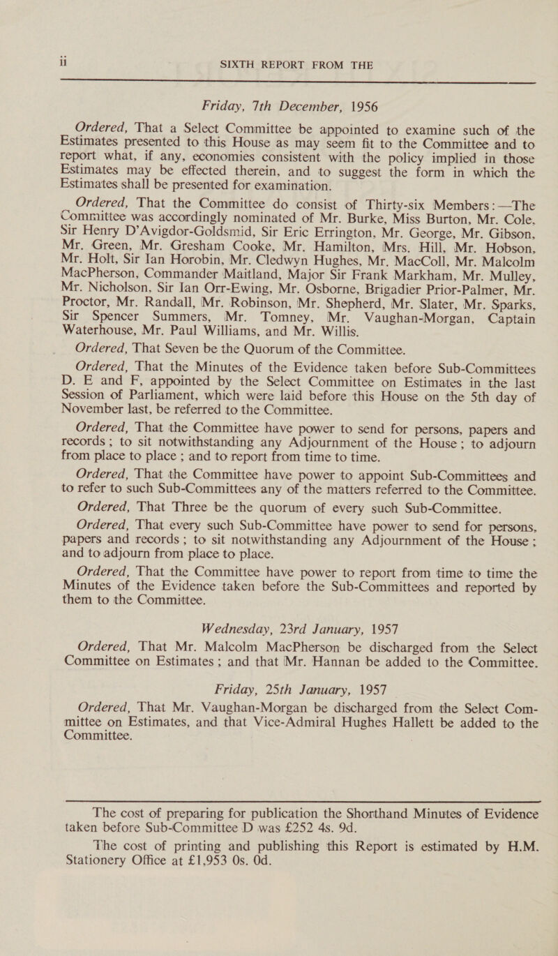 SSS seb ens ssssSsnnsenssstnsssunenenes” Friday, 7th December, 1956 Ordered, That a Select Committee be appointed to examine such of the Estimates presented to this House as may seem fit to the Committee and to report what, if any, economies consistent with the policy implied in those Estimates may be effected therein, and to suggest the form in which the Estimates shall be presented for examination. Ordered, That the Committee do consist of Thirty-six Members :—The Committee was accordingly nominated of Mr. Burke, Miss Burton, Mr. Cole. Sir Henry D’Avigdor-Goldsmid, Sir Eric Errington, Mr. George, Mr. Gibson, Mr. Green, Mr. Gresham Cooke, Mr. Hamilton, Mrs. Hill, Mr. Hobson, Mr. Holt, Sir Ian Horobin, Mr. Cledwyn Hughes, Mr, MacColl, Mr. Malcolm MacPherson, Commander Maitland, Major Sir Frank Markham, Mr. Mulley, Mr. Nicholson, Sir lan Orr-Ewing, Mr. Osborne, Brigadier Prior-Palmer, Mr. Proctor, Mr. Randall, Mr. Robinson, Mr. Shepherd, Mr. Slater, Mr. Sparks, Sir Spencer Summers, Mr. Tomney, Mr. Vaughan-Morgan, Captain Waterhouse, Mr. Paul Williams, and Mr. Willis. Ordered, That Seven be the Quorum of the Committee. Ordered, That the Minutes of the Evidence taken before Sub-Committees D. E and F, appointed by the Select Committee on Estimates in the last Session of Parliament, which were laid before this House on the Sth day of November last, be referred to the Committee. Ordered, That the Committee have power to send for persons, papers and records ; to sit notwithstanding any Adjournment of the House; to adjourn from place to place ; and to report from time to time. Ordered, That the Committee have power to appoint Sub-Committees and to refer to such Sub-Committees any of the matters referred to the Committee. Ordered, That Three be the quorum of every such Sub-Committee. Ordered, That every such Sub-Committee have power to send for persons, papers and records ; to sit notwithstanding any Adjournment of the House: and to adjourn from place to place. Ordered, That the Committee have power to report from time to time the Minutes of the Evidence taken before the Sub-Committees and reported by them to the Committee. Wednesday, 23rd January, 1957 Ordered, That Mr. Malcolm MacPherson be discharged from the Select Committee on Estimates ; and that Mr. Hannan be added to the Committee. Friday, 25th January, 1957 Ordered, That Mr. Vaughan-Morgan be discharged from the Select Com- mittee on Estimates, and that Vice-Admiral Hughes Hallett be added to the Committee. The cost of preparing for publication the Shorthand Minutes of Evidence taken before Sub-Committee D was £252 4s. 9d. The cost of printing and publishing this Report is estimated by H.M. Stationery Office at £1,953 Os. Od.