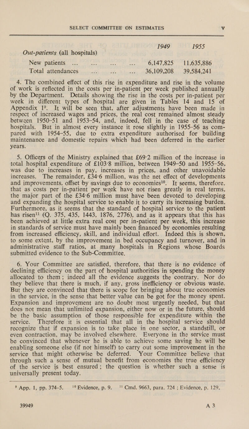  1949 1955 Out-patients (all hospitals) New patients... eal leaden ty 6.147.825 11,635,886 Total attendances ole Mh ..» 36,109,208 39,584,241 4. The combined effect of this rise in expenditure and rise in the volume of work is reflected in the costs per in-patient per week published annually by the Department. Details showing the rise in the costs per in-patient per week in different types of hospital are given in Tables 14 and 15 of Appendix 1°. It will be seen that, after adjustments have been made in respect of increased wages and prices, the real cost remained almost steady between 1950-51 and 1953-54, and, indeed, fell in the case of teaching hospitals. But in almost every instance it rose slightly in 1955-56 as com- pared with 1954-55, due to extra expenditure authorised for building maintenance and domestic repairs which had been deferred in the earlier years. 5. Officers of the Ministry explained that £69:2 million of the increase in total hospital expenditure of £103°8 million, between 1949-50 and 1955-56, was due to increases in pay, increases in prices, and other unavoidable increases. The remainder, £34°6 million, was the net effect of developments and improvements, offset by savings due to economies!®. It seems, therefore. that as costs per in-patient per week have not risen greatly in real terms, the major part of the £34°6 million must have been devoted to developing and expanding the hospital service to enable it to carry its increasing burden. Furthermore, as it seems that the standard of hospital service to the patient has risen! (Q. 375, 435, 1443, 1876, 2776), and as it appears that this has | been achieved at little extra real cost per in-patient per week, this increase in standards of service must have mainly been financed by economies resulting from increased efficiency, skill, and individual effort. Indeed this is shown, to some extent, by the improvement in bed occupancy and turnover, and in administrative staff ratios, at many hospitals in Regions whose Boards submitted evidence to the Sub-Committee. 6. Your Committee are satisfied, therefore, that there is no evidence of declining efficiency on the part of hospital authorities in spending the money allocated to them; indeed all the evidence suggests the contrary. Nor do they believe that there is much, if any, gross inefficiency or obvious waste. But they are convinced that there is scope for bringing about true economies in the service, in the sense that better value can be got for the money spent. Expansion and improvement are no doubt most urgently needed, but that does not mean that unlimited expansion, either now or in the future, should be the basic assumption of those responsible for expenditure within the service. Therefore it is essential that all in the hospital service should recognize that if expansion is to take place in one sector, a standstill, or even contraction, may be involved elsewhere. Everyone in the service must be convinced that whenever he is able to achieve some saving he will be enabling someone else (if not himself) to carry out some improvement in the service that might otherwise be deferred. Your Committee believe that through such a sense of mutual benefit from economies the true efficiency of the service is best ensured; the question is whether such a sense is universally present today.   9 App. 1, pp. 374-5. 1° Evidence, p.9. 1! Cmd. 9663, para. 724 ; Evidence, p. 129.