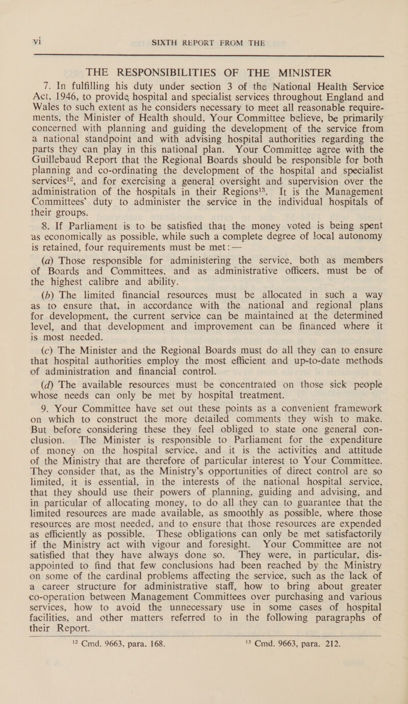  THE RESPONSIBILITIES OF THE MINISTER 7. In fulfilling his duty under section 3 of the National Health Service Act, 1946, to provide hospital and specialist services throughout England and Wales to such extent as he considers necessary to meet all reasonable require- ments, the Minister of Health should, Your Committee believe, be primarily concerned with planning and guiding the development of the service from a national standpoint and with advising hospital authorities regarding the parts they can play in this national plan. Your Committee agree with the Guillebaud Report that the Regional Boards should be responsible for both planning and co-ordinating the development of the hospital and specialist services!’, and for exercising a general oversight and supervision over the administration of the hospitals in their Regions!*. It is the Management Committees’ duty to administer the service in the individual hospitals of their groups. 8. If Parliament is to be satisfied that the money voted is being spent as economically as possible, while such a complete degree of local autonomy is retained, four requirements must be met :— (a) Those responsible for administering the service, both as members of Boards and Committees, and as administrative officers, must be of the highest calibre and ability. (b) The limited financial resources must be allocated in such a way as to ensure that, in accordance with the national and regional plans for development, the current service can be maintained at the determined level, and that development and improvement can be financed where it is most needed. (c) The Minister and the Regional Boards must do all they can to ensure that hospital authorities employ the most efficient and up-to-date methods of administration and financial control. (d) The available resources must be concentrated on those sick people whose needs can only be met by hospital treatment. 9. Your Committee have set out these points as a convenient framework on which to construct the more detailed comments they wish to make. But before considering these they feel obliged to state one general con- clusion. The Minister is responsible to Parliament for the expenditure of money on the hospital service, and it is the activities and attitude of the Ministry that are therefore of particular interest to Your Committee. They consider that, as the Ministry’s opportunities of direct control are so limited, it is essential, in the interests of the national hospital service, that they should use their powers of planning, guiding and advising, and in particular of allocating money, to do all they can to guarantee that the limited resources are made available, as smoothly as possible, where those resources are most needed, and to ensure that those resources are expended as efficiently as possible. These obligations can only be met satisfactorily if the Ministry act with vigour and foresight. Your Committee are not satisfied that they have always done so. They were, in particular, dis- appointed to find that few conclusions had been reached by the Ministry on some of the cardinal problems affecting the service, such as the lack of a career structure for administrative staff, how to bring about greater co-operation between Management Committees over purchasing and various services, how to avoid the unnecessary use in some cases of hospital facilities, and other matters referred to in the following paragraphs of their Report. 12 Cmd, 9663, para. 168. 13 Cid 9663, para—212, 