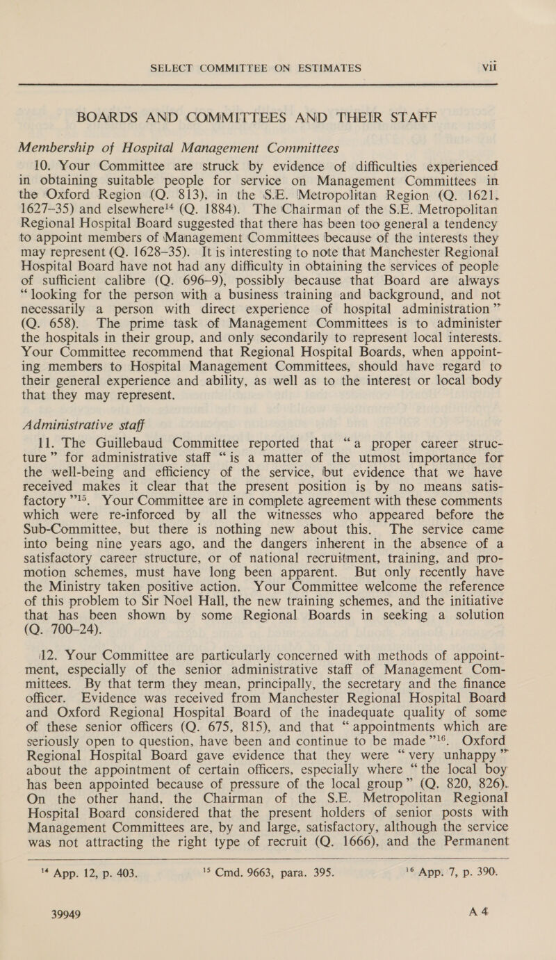  BOARDS AND COMMITTEES AND THEIR STAFF Membership of Hospital Management Committees 10. Your Committee are struck by evidence of difficulties experienced in obtaining suitable people for service on Management Committees in the Oxford Region (Q. 813), in the S.E. Metropolitan Region (Q. 1621. 1627-35) and elsewhere!* (Q. 1884). The ‘Chairman of the S.E. Metropolitan Regional Hospital Board suggested that there has been too general a tendency to appoint members of Management Committees because of the interests they may represent (Q. 1628-35). It is interesting to note that Manchester Regional Hospital Board have not had any difficulty in obtaining the services of people of sufficient calibre (Q. 696-9), possibly because that Board are always “looking for the person with a business ‘training and background, and not necessarily a person with direct experience of hospital administration ” (Q. 658). The prime task of Management Committees is to administer the hospitals in their group, and only secondarily to represent local interests. Your Committee recommend that Regional Hospital Boards, when appoint- ing members to Hospital Management Committees, should have regard to their general experience and ability, as well as to the interest or local body that they may represent. Administrative staff 11. The Guillebaud Committee reported that “a proper career struc- ture” for administrative staff “is a matter of the utmost importance for the well-being and efficiency of the service, but evidence that we have received makes it clear that the present position is by no means satis- factory’’©. Your Committee are in complete agreement with these comments which were re-inforced by all the witnesses who appeared before the Sub-Committee, but there is nothing new about this. The service came into being nine years ago, and the dangers inherent in the absence of a satisfactory career structure, or of national recruitment, training, and pro- motion schemes, must have long been apparent. But only recently have the Ministry taken positive action. Your Committee welcome the reference of this problem to Sir Noel Hall, the new training schemes, and the initiative that has been shown by some Regional Boards in seeking a solution (Q. 700-24). 12. Your Committee are particularly concerned with methods of appoint- ment, especially of the senior administrative staff of Management Com- mittees. By that term they mean, principally, the secretary and the finance officer. Evidence was received from Manchester Regional Hospital Board and Oxford Regional Hospital Board of the inadequate quality of some of these senior officers (Q. 675, 815), and that “appointments which are seriously open to question, have been and continue to be made”!®. Oxford Regional Hospital Board gave evidence that they were “very unhappy ” about the appointment of certain officers, especially where “the local boy has been appointed because of pressure of the local group” (Q. 820, 826). On the other hand, the Chairman of the S.E. Metropolitan Regional Hospital Board considered that the present holders of senior posts with Management Committees are, by and large, satisfactory, although the service was not attracting the right type of recruit (Q. 1666), and the Permanent   4 App. 12, p. 403. 5 Cmd. 9663, para. 395. 16 App. 7, p. 390.
