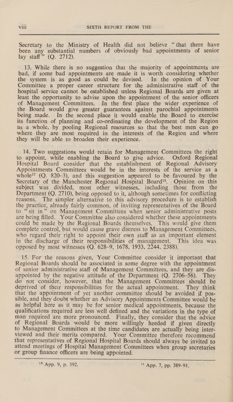  Secretary to the Ministry of Health did not believe “that there have been any substantial numbers of obviously bad appointments of senior lay, stan’ (QO. 2712). 13. While there is no suggestion that the majority of appointments are bad, if some bad appointments are made it is worth considering whether the system is as good as could be devised. In the opinion of Your Committee a proper career structure for the administrative staff of the hospital service cannot be established unless Regional Boards are given at least the opportunity to advise upon the appointment of the senior officers of Management Committees. In the first place the wider experience of the Board would give greater guarantees against parochial appointments being made. In the second place it would enable the Board to exercise its function of planning and co-ordinating the development of the Region as a whole, by pooling Regional resources so that the best men can go where they are most required in the interests of the Region and where they will be able to broaden their experience. 14. Two suggestions would retain for Management Committees the right to appoint, while enabling the Board to give advice. Oxford Regional Hospital Board consider that the establishment of Regional Advisory Appointments Committees would be in the interests of the service as a whole!’ (Q. 820-3), and this suggestion appeared to be favoured by the Secretary of the Manchester Regional Hospital Board'’. Opinion on this subject was divided, most other witnesses, including those from the Department (Q. 2710), being opposed to it, although sometimes for conflicting reasons. The simpler alternative to this advisory procedure is to establish the practice, already fairly common, of inviting representatives of the Board to “sit in” on Management Committees when senior administrative posts are being filled. Your Committee also considered whether these appointments could be made by the Regional Boards themselves. This would give them complete control, but would cause grave distress to Management Committees, who regard their right to appoint their own staff as an important element in the discharge of their responsibilities of management. This idea was opposed by most witnesses (Q. 628-9, 1678, 1933, 2244, 2388). 15. For the reasons given, Your Committee consider it important that Regional Boards should be associated in some degree with the appointment of senior administrative staff of Management Committees, and they are dis- appointed by the negative attitude of the Department (Q. 2706-56). They do not consider, however, that the Management Committees should be deprived of their responsibilities for the actual appointment. They think that the appointment of yet another committee should be avoided if pos- sible, and they doubt whether an Advisory Appointments Committee would be as helpful here as it may be for senior medical appointments, because the qualifications required are less well defined and the variations in the type of man required are more pronounced. Finally, they consider that the advice of Regional Boards would be more willingly heeded if given directly to Management Committees at the time candidates are actually being inter- viewed and their merits compared. Your Committee therefore recommend that representatives of Regional Hospital Boards should always be invited to attend meetings of Hospital Management Committees when group secretaries or group finance officers are being appointed.  ATMO. 9, p.. 392, '8 App. 7, pp. 389-91.