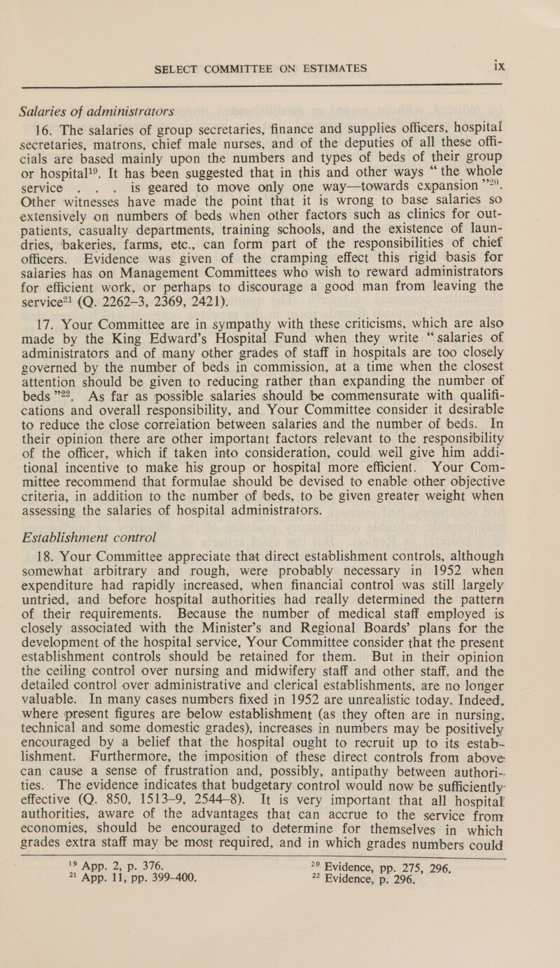 Oe POLIS il ENTE NAN Ree Ct an ee Salaries of administrators 16. The salaries of group secretaries, finance and supplies officers, hospital secretaries, matrons, chief male nurses, and of the deputies of all these off- cials are based mainly upon the numbers and types of beds of their group or hospital!®. It has been suggested that in this and other ways “the whole service . . . is geared to move only one way—towards expansion ’”’. Other witnesses have made the point that it is wrong to base salaries so extensively on numbers of beds when other factors such as clinics for out- patients, casualty departments, training schools, and the existence of laun- dries, bakeries, farms, etc., can form part of the responsibilities of chief officers. Evidence was given of the cramping effect this rigid basis for salaries has on Management Committees who wish to reward administrators for efficient work, or perhaps to discourage a good man from leaving the service?! (Q. 2262-3, 2369, 2421). 17. Your Committee are in sympathy with these criticisms, which are also made by the King Edward’s Hospital Fund when they write “salaries of administrators and of many other grades of staff in hospitals are too closely governed by the number of beds in commission, at a time when the closest attention should be given to reducing rather than expanding the number of beds 22, As far as possible salaries should be commensurate with qualifi- cations and overall responsibility, and Your Committee consider it desirable to reduce the close correlation between salaries and the number of beds. In their opinion there are other important factors relevant to the responsibility of the officer, which if taken into consideration, could well give him addi- tional incentive to make his group or hospital more efficient. Your Com- mittee recommend that formulae should be devised to enable other objective criteria, in addition to the number of beds, to be given greater weight when assessing the salaries of hospital administrators. Establishment control 18. Your Committee appreciate that direct establishment controls, although somewhat arbitrary and rough, were probably necessary in 1952 when expenditure had rapidly increased, when financial control was still largely untried, and before hospital authorities had really determined the pattern of their requirements. Because the number of medical staff employed is closely associated with the Minister’s and Regional Boards’ plans for the development of the hospital service, Your Committee consider that the present establishment controls should be retained for them. But in their opinion the ceiling control over nursing and midwifery staff and other staff, and the detailed control over administrative and clerical establishments, are no longer valuable. In many cases numbers fixed in 1952 are unrealistic today. Indeed, where present figures are below establishment (as they often are in nursing, technical and some domestic grades), increases in numbers may be positively encouraged by a belief that the hospital ought to recruit up to its estab lishment. Furthermore, the imposition of these direct controls from above can cause a sense of frustration and, possibly, antipathy between authori-. ties. The evidence indicates that budgetary control would now be sufficiently: effective (Q. 850, 1513-9, 2544-8). It is very important that all hospital authorities, aware of the advantages that can accrue to the service from economies, should be encouraged to determine for themselves in which grades extra staff may be most required, and in which grades numbers could 19 App, 2ap. 316. *° Evidence, pp. 275, 296 1 App. 1i, pp. 399-400. ” Bvidence, p. 296.9