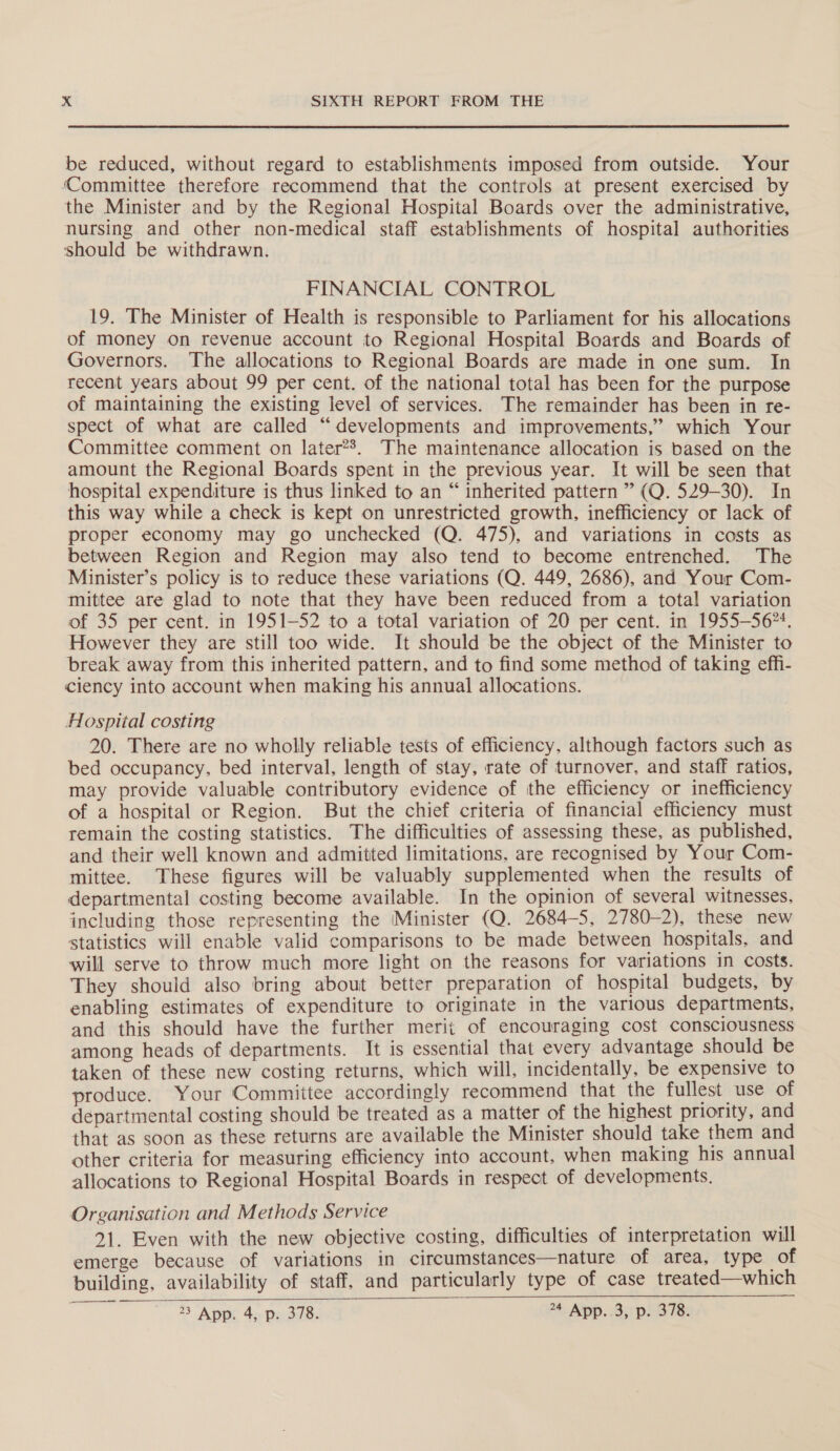 be reduced, without regard to establishments imposed from outside. Your ‘Committee therefore recommend that the controls at present exercised by the Minister and by the Regional Hospital Boards over the administrative, nursing and other non-medical staff establishments of hospital authorities should be withdrawn. FINANCIAL CONTROL 19. The Minister of Health is responsible to Parliament for his allocations of money on revenue account to Regional Hospital Boards and Boards of Governors. The allocations to Regional Boards are made in one sum. In recent years about 99 per cent. of the national total has been for the purpose of maintaining the existing level of services. The remainder has been in re- spect of what are called “developments and improvements,” which Your Committee comment on later?’. The maintenance allocation is based on the amount the Regional Boards spent in the previous year. It will be seen that hospital expenditure is thus linked to an “ inherited pattern ” (Q. 529-30). In this way while a check is kept on unrestricted growth, inefficiency or lack of proper economy may go unchecked (Q. 475), and variations in costs as between Region and Region may also tend to become entrenched. The Minister’s policy is to reduce these variations (Q. 449, 2686), and Your Com- mittee are glad to note that they have been reduced from a total variation of 35 per cent. in 1951-52 to a total variation of 20 per cent. in 1955—56*4. However they are still too wide. It should be the object of the Minister to break away from this inherited pattern, and to find some method of taking effi- ciency into account when making his annual allocations. Hospital costing 20. There are no wholly reliable tests of efficiency, although factors such as bed occupancy, bed interval, length of stay, rate of turnover, and staff ratios, may provide valuable contributory evidence of the efficiency or inefficiency of a hospital or Region. But the chief criteria of financial efficiency must remain the costing statistics. The difficulties of assessing these, as published, and their well known and admitted limitations, are recognised by Your Com- mittee. These figures will be valuably supplemented when the results of departmental costing become available. In the opinion of several witnesses, including those representing the Minister (Q. 2684-5, 2780-2), these new statistics will enable valid comparisons to be made between hospitals, and will serve to throw much more light on the reasons for variations in costs. They should also bring about better preparation of hospital budgets, by enabling estimates of expenditure to originate in the various departments, and this should have the further merit of encouraging cost consciousness among heads of departments. It is essential that every advantage should be taken of these new costing returns, which will, incidentally, be expensive to produce. Your Committee accordingly recommend that the fullest use of departmental costing should be treated as a matter of the highest priority, and that as soon as these returns are available the Minister should take them and other criteria for measuring efficiency into account, when making his annual allocations to Regional Hospital Boards in respect of developments. Organisation and Methods Service 21. Even with the new objective costing, difficulties of interpretation will emerge because of variations in circumstances—nature of area, type of building, availability of staff, and particularly type of case treated—which 23 App. 4, p. 378. A ADP. Bs pLS TS 