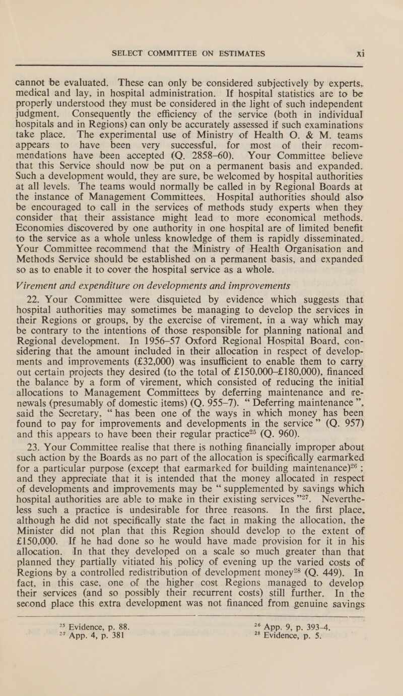  cannot be evaluated. These can only be considered subjectively by experts.. medical and lay, in hospital administration. If hospital statistics are to be properly understood they must be considered in the light of such independent judgment. Consequently the efficiency of the service (both in individual hospitals and in Regions) can only be accurately assessed if such examinations take place. The experimental use of Ministry of Health O. &amp; M. teams appears to have been very successful, for most of their recom- mendations have been accepted (Q. 2858-60). Your Committee believe that this Service should now be put on a permanent basis and expanded. Such a development would, they are sure, be welcomed by hospital authorities at all levels. The teams would normally be called in by Regional Boards at the instance of Management Committees. Hospital authorities should also be encouraged to call in the services of methods study experts when they consider that their assistance might lead to more economical methods. Economies discovered by one authority in one hospital are of limited benefit to the service as a whole unless knowledge of them is rapidly disseminated. Your Committee recommend that the Ministry of Health Organisation and Methods Service should be established on a permanent basis, and expanded so as to enable it to cover the hospital service as a whole. Virement and expenditure on developments and improvements 22. Your Committee were disquieted by evidence which suggests that hospital authorities may sometimes be managing to develop the services in their Regions or groups, by the exercise of virement, in a way which may be contrary to the intentions of those responsible for planning national and Regional development. In 1956-57 Oxford Regional Hospital Board, con- sidering that the amount included in their allocation in respect of develop- ments and improvements (£32,000) was insufficient to enable them to carry out certain projects they desired (to the total of £150,000-£180,000), financed the balance by a form of virement, which consisted of reducing the initial allocations to Management Committees by deferring maintenance and re- newals (presumably of domestic items) (Q. 955-7). “ Deferring maintenance ”, said the Secretary, “has been one of the ways in which money has been found to pay for improvements and developments in the service” (Q. 957) and this appears to have been their regular practice*> (Q. 960). 23. Your Committee realise that there is nothing financially improper about such action by the Boards as no part of the allocation is specifically earmarked for a particular purpose (except that earmarked for building maintenance)”® ; and they appreciate that it is intended that the money allocated in respect of. developments and improvements may be “ supplemented by savings which hospital authorities are able to make in their existing services’’?’. Neverthe- less such a practice is undesirable for three reasons. In the first place, although he did not specifically state the fact in making the allocation, the Minister did not plan that this Region should develop to the extent of £150,000. If he had done so he would have made provision for it in his allocation. In that they developed on a scale so much greater than that planned they partially vitiated his policy of evening up the varied costs of Regions by a controlled redistribution of development money?’ (Q. 449). In fact, in this case, one of the higher cost Regions managed to develop their services (and so possibly their recurrent costs) still further. In the second place this extra development was not financed from genuine savings 25 Byidence, p. 88. 2° App. 9, p. 393-4,