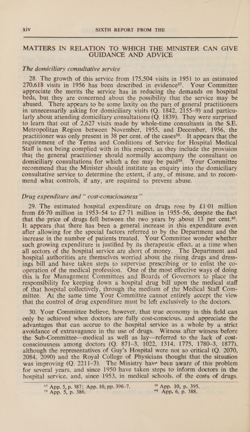  MATTERS IN RELATION TO WHICH THE MINISTER CAN GIVE GUIDANCE AND ADVICE The domiciliary consultative service 28. The growth of this service from 175,504 visits in 1951 to an estimated 270.618 visits in 1956 has been described in evidence®’. Your Committee appreciate the merits the service has in reducing the demands on hospital beds, but they are concerned about the possibility that the service may be abused. There appears to be some laxity on the part of general practitioners in unnecessarily asking for domiciliary visits (Q. 1842, 2155-9) and particu- larly about attending domiciliary consultations (Q. 1839). They were surprised to learn that out of 2,627 visits made by whole-time consultants in the S.E. Metropolitan Region between November, 1955, and December, 1956, the practitioner was only present in 38 per cent. of the cases**. It appears that the requirement of the Terms and Conditions of Service for Hospital Medical Staff is not being complied with in this respect, as they include the provision that the general practitioner should normally accompany the consultant on domiciliary consultations for which a fee may be paid®®. Your Committee recommend that the Minister should institute an enquiry into the domiciliary consultative service to determine the extent, if any, of misuse, and to recom- mend what controls, if any, are required to prevent abuse. Drug expenditure and “ cost-consciousness ”’ 29. The estimated hospital expenditure on drugs rose by £1°01 million from £6°70 million in 1953-54 to £7:71 million in 1955-56, despite the fact that the price of drugs fell between the two years by about 13 per cent.*. It appears that there has been a general increase in this expenditure even after allowing for the special factors referred to by the Department and the increase in the number of patients treated. Your Committee wonder whether such growing expenditure is justified by its therapeutic effect. at a time when all sectors of the hospital service are short of money. The Department and hospital authorities are themselves worried about the rising drugs and dress- ings bill and have taken steps to supervise prescribing or to enlist the co- operation of the medical profession. One of the most effective ways of doing this is for Management Committees and Boards of Governors to place the responsibility for keeping down a hospital drug bill upon the medical staff of that hospital collectively, through the medium of the Medical Staff Com- mittee. At the same time Your Committee cannot entirely accept the view that the control of drug expenditure must be left exclusively to the doctors. 30. Your Committee believe, however, that true economy in this field can only be achieved when doctors are fully cost-conscious, and appreciate the advantages that can accrue to the hospital service as a whole by a strict avoidance of extravagance in the use of drugs. Witness after witness before the Sub-Committee—medical as well as lay—treferred to the lack of cost- consciousness among doctors (Q. 871-3, 1022, 1314, 1775, 1780-3, 1877), although the representatives of Guy’s Hospital were not so critical (Q. 2070, 2084, 2090) and the Royal College of Physicians thought that the situation was improving (Q. 2211-3). The Ministry have been aware of this problem for several years, and since 1950 have taken steps to inform doctors in the hospital service, and, since 1953, in medical schools, of the costs of drugs. 37 App. 5, p. 387; App. 10, pp. 396-7. of App. 10, p. 395.