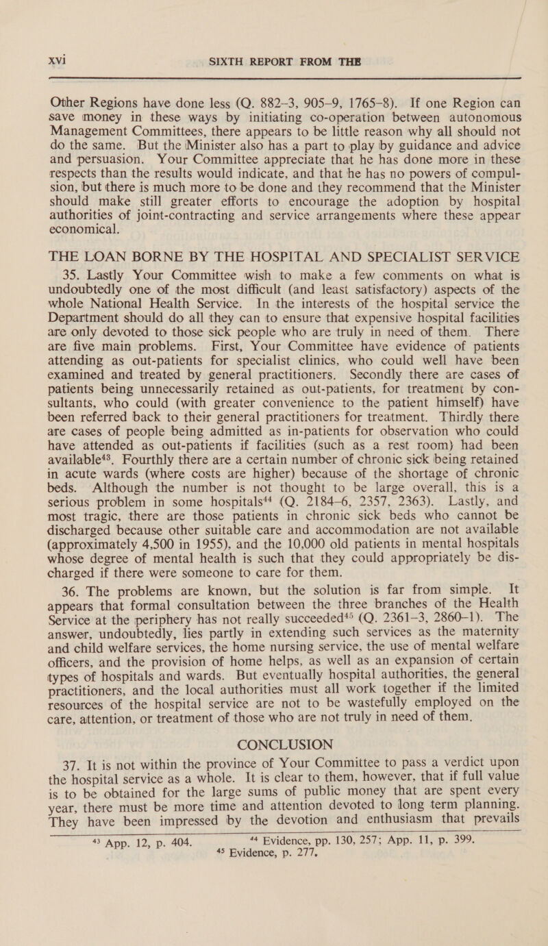  Other Regions have done less (Q. 882-3, 905-9, 1765-8). If one Region can save money in these ways by initiating co-operation between autonomous Management Committees, there appears to be little reason why all should not do the same. But the ‘Minister also has a part to play by guidance and advice and persuasion. Your Committee appreciate that he has done more in these respects than the results would indicate, and that he has no powers of compul- sion, but there is much more to be done and they recommend that the Minister should make still greater efforts to encourage the adoption by hospital authorities of joint-contracting and service arrangements where these appear economical. THE LOAN BORNE BY THE HOSPITAL AND SPECIALIST SER VICE 35. Lastly Your Committee wish to make a few comments on what is undoubtedly one of the most difficult (and least satisfactory) aspects of the whole National Health Service. In the interests of the hospital service the Department should do all they can to ensure that expensive hospital facilities are only devoted to those sick people who are truly in need of them. There are five main problems. First, Your Committee have evidence of patients attending as out-patients for specialist clinics, who could well have been examined and treated by general practitioners. Secondly there are cases of patients being unnecessarily retained as out-patients, for treatment by con- sultants, who could (with greater convenience to the patient himself) have been referred back to their general practitioners for treatment. Thirdly there are cases of people being admitted as in-patients for observation who could have attended as out-patients if facilities (such as a rest room) had been available*?, Fourthly there are a certain number of chronic sick being retained in acute wards (where costs are higher) because of the shortage of chronic beds. Although the number is not thought to be large overall, this is a serious problem in some hospitals‘t (Q. 2184-6, 2357, 2363). Lastly, and most tragic, there are those patients in chronic sick beds who cannot be discharged because other suitable care and accommodation are not available (approximately 4,500 in 1955), and the 10,000 old patients in mental hospitals whose degree of mental health is such that they could appropriately be dis- charged if there were someone to care for them. 36. The problems are known, but the solution is far from simple. It appears that formal consultation between the three branches of the Health Service at the periphery has not really succeeded*’ (Q. 2361-3, 2860-1). The answer, undoubtedly, lies partly in extending such services as the maternity and child welfare services, the home nursing service, the use of mental welfare officers, and the provision of home helps, as well as an expansion of certain types of hospitals and wards. But eventually hospital authorities, the general practitioners, and the local authorities must all work together if the limited resources of the hospital service are not to be wastefully employed on the care, attention, or treatment of those who are not truly in need of them. CONCLUSION 37. It is not within the province of Your Committee to pass a verdict upon the hospital service as a whole. It is clear to them, however, that if full value is to be obtained for the large sums of public money that are spent every year, there must be more time and attention devoted to long term planning. They have been impressed by the devotion and enthusiasm that prevails 43 App. 12, p. 404. _ “* Evidence, pp. 130,.2574..App.. Lop, 399. 45 Evidence, p. 277,
