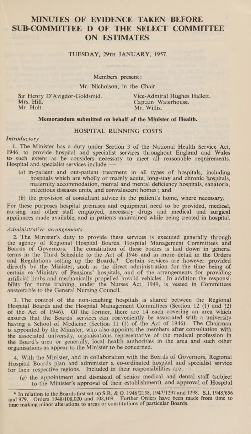 MINUTES OF EVIDENCE TAKEN BEFORE SUB-COMMITTEE D OF THE SELECT COMMITTEE ON ESTIMATES TUESDAY, 29TH JANUARY, 1957. Members present: Mr. Nicholson, in the Chair. Sir Henry D’Avigdor-Goldsmid. Vice-Admiral Hughes Hallett. Mrs. Hill. Captain Waterhouse. Mr. Holt. Mr. Willis. Memorandum submitted on behalf of the Minister of Health. HOSPITAL RUNNING COSTS Introductory i. The Minister has a duty under Section 3 of the National Health Service Act, 1946, to provide hospital and specialist services throughout England and Wales to such extent as he considers necessary to meet all reasonable requirements. Hospital and specialist services include : — (a) in-patient and out-patient treatment in all types of hospitals, including hospitals which are wholly or mainly acute, long-stay and chronic hospitals, maternity accommodation, mental and mental deficiency hospitals, sanatoria, infectious diseases units, and convalescent homes ; and. (b) the provision of consultant advice in the patient’s home, where necessary. For these purposes hospital premises and equipment need to be provided, medical, nursing and other staff employed, necessary drugs and medical and surgical appliances made available, and in-patients maintained while being treated in hospital. Administrative arrangements 2. The ‘Minister’s duty to provide these services is executed generally through the agency of Regional Hospital Boards, Hospital Management Committees and Boards of Governors. The constitution of these bodies is laid down in general terms in the Third Schedule to the Act of 1946 and in more detail in the Orders and Regulations setting up the Boards.* Certain services are however provided directly by the Munister, such as the direct administration for the time being of certain ex-Ministry of Pensions’ hospitals, and of the arrangements for providing artificial limbs and mechanically propelled invalid vehicles. In addition the responsi- bility for nurse training, under the Nurses Act, 1949, is vested in Committees answerable to the General Nursing Council. 3. The control of the non-teaching hospitals is shared between the Regional Hospital Boards and the Hospital Management Committees (Section 12 (1) and (2) of the Act of 1946). Of the former, there are 14 each covering an area which ensures that the Boards’ services can conveniently be associated with a university having a School of Medicine (Section 11 (1) of the Act of 1946). The Chairman is appointed by the Minister, who also appoints the members afiter consultation with the associated university, organisations representative of the medical profession in the Board’s area or generally, local health authorities in the area and such other organisations as appear to the Minister to be concerned. 4. With the Minister, and in collaboration with the Boards of Governors, Regional Hospital Boards plan and administer a co-ordinated hospital and specialist service for their respective regions. Included in their responsibilities are : — (a) the appointment and dismissal of senior medical and dental staff (subject to the Minister’s approval of their establishment), and approval of Hospital al Pt A RE EB NIE, EE Ss ie Se tdi oN A SE * In relation to the Boards first set up S.R. &amp; O. 1946/2158, 1947/1297 and 1298. S.I. 1948/656 and 979. Orders 1948/108,020 and 108,109. Further Orders have been made from time to time making minor alterations to areas or constitutions of particular Boards.