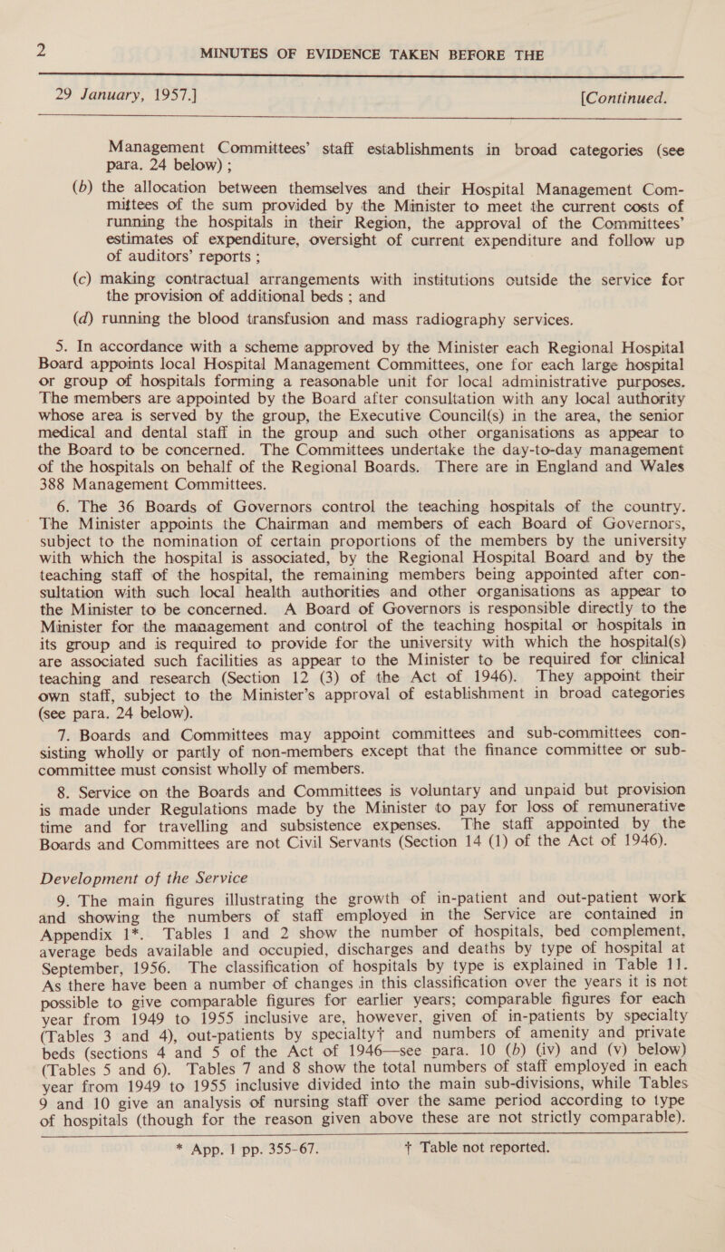  29 January, 1957.] , [Continued.  Management Committees’ staff establishments in broad categories (see para. 24 below) ; (b) the allocation between themselves and their Hospital Management Com- miftees of the sum provided by the Minister to meet the current costs of running the hospitals in their Region, the approval of the Committees’ estimates of expenditure, oversight of current expenditure and follow up of auditors’ reports ; (c) making contractual arrangements with institutions outside the service for the provision of additional beds ; and (d) running the blood transfusion and mass radiography services. 5. In accordance with a scheme approved by the Minister each Regional Hospital Board appoints local Hospital Management Committees, one for each large hospital or group of hospitals forming a reasonable unit for local administrative purposes. The members are appointed by the Board after consultation with any local authority whose area is served by the group, the Executive Council(s) in the area, the senior medical and dental staff in the group and such other organisations as appear to the Board to be concerned. The Committees undertake the day-to-day management of the hospitals on behalf of the Regional Boards. There are in England and Wales 388 Management Committees. 6. The 36 Boards of Governors control the teaching hospitals of the country. The Minister appoints the Chairman and members of each Board of Governors, subject to the nomination of certain proportions of the members by the university with which the hospital is associated, by the Regional Hospital Board and by the teaching staff of the hospital, the remaining members being appointed after con- sultation with such local health authorities and other organisations as appear to the Minister to be concerned. A Board of Governors is responsible directly to the Minister for the management and control of the teaching hospital or hospitals in its group and is required to provide for the university with which the hospital(s) are associated such facilities as appear to the Minister to be required for clinical teaching and research (Section 12 (3) of the Act of 1946). They appoint their own staff, subject to the Minister’s approval of establishment in broad categories (see para. 24 below). 7. Boards and Committees may appoint committees and sub-committees con- sisting wholly or partly of non-members except that the finance committee or sub- committee must consist wholly of members. 8. Service on the Boards and Committees is voluntary and unpaid but provision is made under Regulations made by the Minister to pay for loss of remunerative time and for travelling and subsistence expenses. The staff appointed by the Boards and Committees are not Civil Servants (Section 14 (1) of the Act of 1946). Development of the Service 9. The main figures illustrating the growth of in-patient and out-patient work and showing the numbers of staff employed in the Service are contained in Appendix 1*. Tables 1 and 2 show the number of hospitals, bed complement, average beds available and occupied, discharges and deaths by type of hospital at September, 1956. The classification of hospitals by type is explained in Table 11. As there have been a number of changes in this classification over the years it is not possible to give comparable figures for earlier years; comparable figures for each year from 1949 to 1955 inclusive are, however, given of in-patients by specialty (Tables 3 and 4), out-patients by specialtyj and numbers of amenity and private beds (sections 4 and 5 of the Act of 1946—see para. 10 (b) (iv) and (v) below) (Tables 5 and 6). Tables 7 and 8 show the total numbers of staff employed in each year from 1949 to 1955 inclusive divided into the main sub-divisions, while Tables 9 and 10 give an analysis of nursing staff over the same period according to type of hospitals (though for the reason given above these are not strictly comparable).  * App. 1 pp. 355-67. + Table not reported.