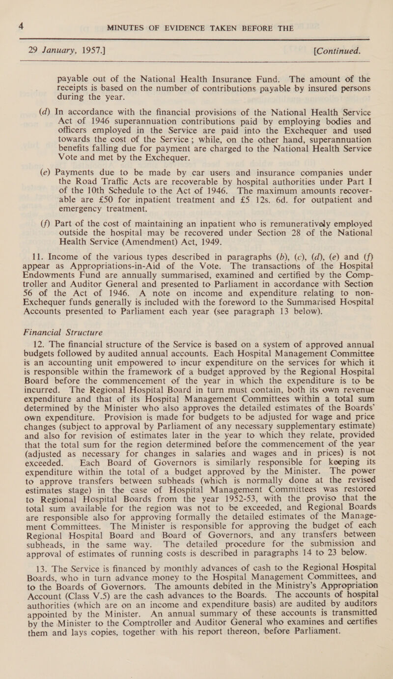  29 January, 1957.] [Continued.  payable out of the National Health Insurance Fund. The amount of the receipts is based on the number of contributions payable by insured persons during the year. (d) In accordance with the financial provisions of the National Health Service Act of 1946 superannuation contributions paid by employing bodies and officers employed in the Service are paid into the Exchequer and used towards the cost of the Service ; while, on the other hand, superannuation benefits falling due for payment are charged to the National Health Service Vote and met by the Exchequer. (e) Payments due to be made by car users and insurance companies under the Road Traffic Acts are recoverable by hospital authorities under Part I of the 10th Schedule to the Act of 1946. The maximum amounts recover- able are £50 for inpatient treatment and £5 12s. 6d. for outpatient and emergency treatment. (f) Part of the cost of maintaining an inpatient who is remunerativaly employed outside the hospital may be recovered under Section 28 of the National Health Service (Amendment) Act, 1949. 11. Income of the various types described in paragraphs (b), (c), (d), (e) and (/} appear as Appropriations-in-Aid of the Vote. The transactions of the Hospital Endowments Fund are annually summarised, examined and certified by the Comp- troller and Auditor General and presented to Parliament in accordance with Section 56 of the Act of 1946. A note on income and expenditure relating to non- Exchequer funds generally is included with the foreword to the Summarised Hospital Accounts presented to Parliament each year (see paragraph 13 below). Financial Structure 12. The financial structure of the Service is based on a system of approved annual budgets followed by audited annual accounts. Each Hospital Management Committee is an accounting unit empowered to incur expenditure on the services for which it is responsible within the framework of a budget approved by the Regional Hospital Board before the commencement of the year in which the expenditure is to be incurred. The Regional Hospital Board in turn must contain, both its own revenue expenditure and that of its Hospital Management Committees within a total sum determined by the Minister who also approves the detailed estimates of the Boards’ own expenditure. Provision is made for budgets to be adjusted for wage and price changes (subject to approval by Parliament of any necessary supplementary estimate) and also for revision of estimates later in the year to which they relate, provided that the total sum for the region determined before the commencement of the year (adjusted as necessary for changes in salaries and wages and in prices) is not exceeded. Each Board of Governors is similarly responsible for keeping its expenditure within the total of a budget approved by the Minister. The power to approve transfers between subheads (which is normally done at the revised estimates stage) in the case of Hospital Management Committees was restored to Regional Hospital Boards from the year 1952-53, with the proviso that the total sum available for the region was not to be exceeded, and Regional Boards are responsible also for approving formally the detailed estimates of the Manage- ment Committees. The Minister is responsible for approving the budget of each Regional Hospital Board and Board of Governors, and any transfers between subheads, in the same way. The detailed procedure for the submission and approval of estimates of running costs is described in paragraphs 14 to 23 below. 13. The Service is financed by monthly advances of cash to the Regional Hospital Boards, who in turn advance money to the Hospital Management Committees, and to the Boards of Governors. The amounts debited in the Ministry’s Appropriation Account (Class V.5) are the cash advances to the Boards. The accounts of hospital authorities (which are on an income and expenditure basis) are audited by auditors appointed by the Minister. An annual summary of these accounts is transmitted by the Minister to the Comptroller and Auditor General who examines and certifies them and lays copies, together with his report thereon, before Parliament.