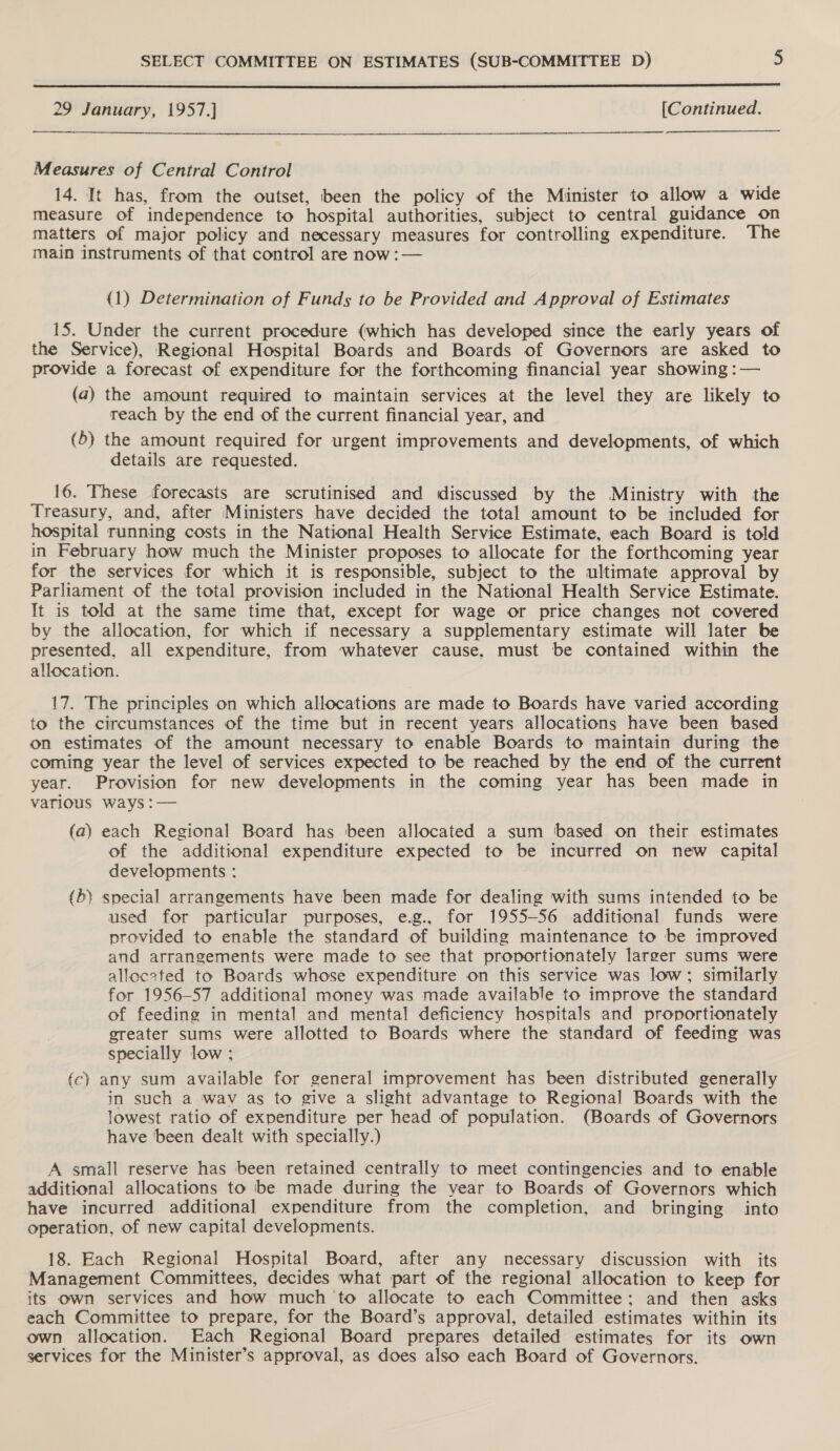  29 January, 1957.] [Continued.  Measures of Central Control 14. It has, from the outset, been the policy of the Minister to allow a wide measure of independence to hospital authorities, subject to central guidance on matters of major policy and necessary measures for controlling expenditure. The main instruments of that control are now :— {1) Determination of Funds to be Provided and Approval of Estimates 15. Under the current procedure (which has developed since the early years of the Service), Regional Hospital Boards and Boards of Governors are asked to provide a forecast of expenditure for the forthcoming financial year showing :— (a) the amount required to maintain services at the level they are likely to reach by the end of the current financial year, and (5) the amount required for urgent improvements and developments, of which details are requested. 16. These forecasts are scrutinised and discussed by the Ministry with the Treasury, and, after Ministers have decided the total amount to be included for hospital running costs in the National Health Service Estimate, each Board is told in February how much the Minister proposes to allocate for the forthcoming year for the services for which it is responsible, subject to the ultimate approval by Parliament of the total provision included in the National Health Service Estimate. It is told at the same time that, except for wage or price changes not covered by the allocation, for which if necessary a supplementary estimate will later be presented, all expenditure, from whatever cause, must be contained within the allocation. 17. The principles on which allocations are made to Boards have varied according to the circumstances of the time but in recent years allocations have been based on estimates of the amount necessary to enable Boards to maintain during the coming year the level of services expected to be reached by the end of the current year. Provision for new developments in the coming year has been made in various ways :— (a) each Regional Board has been allocated a sum based on their estimates of the additional expenditure expected to be incurred on new capital developments : (b} special arrangements have been made for dealing with sums intended to be used for particular purposes, e.g., for 1955-56 additional funds were provided to enable the standard of building maintenance to be improved and arrangements were made to see that proportionately larger sums were alloceted to Boards whose expenditure on this service was low; similarly for 1956-57 additional money was made available to improve the standard of feeding in mental and mental deficiency hospitals and proportionately greater sums were allotted to Boards where the standard of feeding was specially low ; fc) any sum available for general improvement has been distributed generally in such a wav as to give a slight advantage to Regional Boards with the lowest ratio of expenditure per head of population. (Boards of Governors have been dealt with specially.) A small reserve has been retained centrally to meet contingencies and to enable additional allocations to ‘be made during the vear to Boards of Governors which have incurred additional expenditure from the completion, and bringing into operation, of new capital developments. 18. Each Regional Hospital Board, after any necessary discussion with its Management Committees, decides what part of the regional allocation to keep for its own services and how much to allocate to each Committee; and then asks each Committee to prepare, for the Board’s approval, detailed estimates within its own allocation. Each Regional Board prepares detailed estimates for its own services for the Minister’s approval, as does also each Board of Governors.
