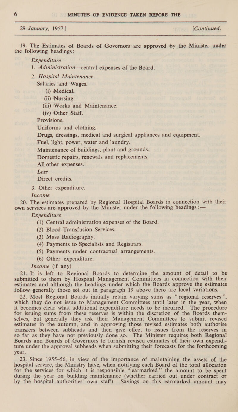  29 January, 1957.] | [Continued. 19. The Estimates of Boards of Governors are approved by the Minister under the following headings: Expenditure 1. Administration—central expenses of the Board. 2. Hospital Maintenance. Salaries and Wages. (i) Medical. (11) ‘Nursing. (iii) ‘Works and Maintenance. (iv) Other Staff. Provisions. Uniforms and clothing. Drugs, dressings, medical and surgical appliances and equipment. Fuel, light, power, water and laundry. Maintenance of buildings, plant and grounds. Domestic repairs, renewals and replacements. All other expenses. Less Direct credits. 3. Other expenditure. Income 20. The estimates prepared by Regional Hospital Boards in connection with their own services are approved by the Minister under the following headings : — Expenditure (1) Central administration expenses of the Board. (2) Blood Transfusion Services. (3) Mass Radiography. (4) Payments to Specialists and Registrars. (5) Payments under contractual arrangements. (6) Other expenditure. Income (if any) 21. It is left to Regional Boards to determine the amount of detail to be submitted to them by Hospital Management Committees in connection with their estimates and although the headings under which the Boards approve the estimates follow generally those set out in paragraph 19 above there are local variations. 22. Most Regional Boards initially retain varying sums as “regional reserves ”’, which they do not issue to Management Committees until later in the year, when it becomes clear what additional expenditure needs to be incurred. The procedure for issuing sums from these reserves is within the discretion of the Boards them- selves, but generally they ask their Management Committees to submit revised estimates in the autumn, and in approving those revised estimates both authorise transfers between subheads and then give effect to issues from the reserves in so far as they have not previously done so. The Minister requires both Regional Boards and Boards of Governors to furnish revised estimates of their own expendi- ture under the approval subheads when submitting their forecasts for the forthcoming year. 23. Since 1955-56, in view of the importance of maintaining the assets of the hospital service, the Ministry have, when notifying each Board of the total allocation for the services for which it is responsible “earmarked” the amount to be spent during the year on building maintenance (whether carried out under contract or by the hospital authorities’ own staff). Savings on this earmarked amount may