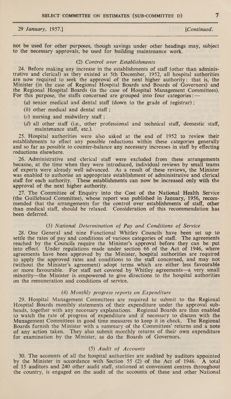  29 January, 1957.] [Continued.  not be used for other purposes, though savings under other headings may, subject to the necessary approvals, be used for building maintenance work. (2) Control over Establishments 24. Before making any increase in the establishments of staff (other than adminis- trative and clerical) as they existed at Sth December, 1952, all hospital authorities are now required to seek the approval of the next higher authority: that is, the Minister (in the case of Regional Hospital Boards and Boards of Governors) and the Regional Hospital Boards (in the case of Hospital Management Committees). For this purpose, the staffs concerned are grouped into four categories :— (a) senior medical and dental staff (down to the grade of registrar) ; (b) other medical and dental staff ; (c) nursing and midwifery staff ; (d) all other staff (i.e., other professional and technical staff, domestic staff, maintenance staff, etc.). 25. Hospital authorities were also asked at the end of 1952 to review their establishments to effect any possible reductions within these categories generally and so far as possible to counter-balance any necessary increases in staff by effecting reductions elsewhere. 26. Administrative and clerical staff were excluded from these arrangements because, at the time when they were introduced, individual reviews by small teams of experts were already well advanced. As a result of these reviews, the Minister was enabled to authorise an appropriate establishment of administrative and clerical staff for each authority. These establishments can now be increased only with the approval of the next higher authority. 27. The Committee of Enquiry into the Cost of the National Health Service (the Guillebaud Committee), whose report was published in January, 1956, recom- mended that the arrangements for the control over establishments of staff, other than medical staff, should be relaxed. Consideration of this recommendation has been deferred. (3) National Determination of Pay and Conditions of Service 28. One General and nine Functional Whitley Councils have been set up to settle the rates of pay and conditions of various categories of staff. The agreements reached by the Councils require the Minister’s approval before they can be put into effect. Under regulations made under section 66 of the Act of 1946, where agreements have been approved by the Minister, hospital authorities are required to apply the approved rates and conditions to the staff concerned, and may not (without the Minister’s agreement) adopt terms which are either less favourable or more favourable. For staff not covered by Whitley agreements—a very small minority—the Minister is empowered to give directions to the hospital authorities on the remuneration and conditions of service. (4) Monthly progress reports on Expenditure 29. Hospital Management Committees are required to submit to the Regional Hospital Boards monthly statements of their expenditure under the approval sub- heads, together with any necessary explanations. Regional Boards are thus enabled to watch the rate of progress of expenditure and if necessary to discuss with the Management Committees in good time measures to keep it in check. The Regional Boards furnish the Minister with a summary of the Committees’ returns and a note of any action taken. They also submit monthly returns of their own expenditure for examination by the Minister, as do the Boards of Governors. (5) Audit of Accounts 30. The accounts of all the hospital authorities are audited by auditors appointed by the Minister in accordance with Section 55 (2) of the Act of 1946. A total of 15 auditors and 240 other audit staff, stationed at convenient centres throughout the country, is engaged on the audit of the accounts of these and other National