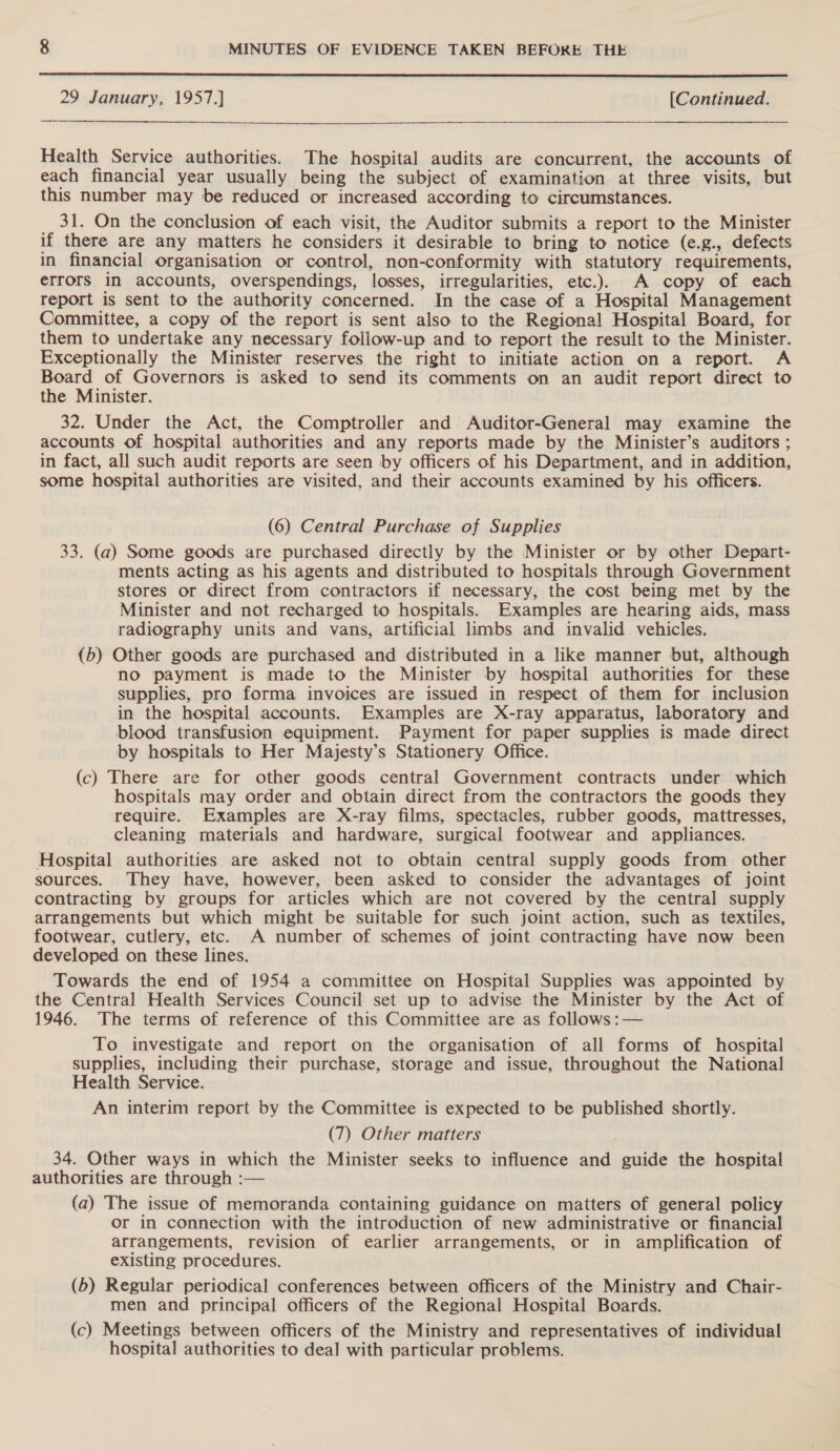 29 January, 1957.} [Continued. Health Service authorities. The hospital audits are concurrent, the accounts of each financial year usually being the subject of examination at three visits, but this number may be reduced or increased according to circumstances. 31. On the conclusion of each visit, the Auditor submits a report to the Minister if there are any matters he considers it desirable to bring to notice (e.g., defects in financial organisation or control, non-conformity with statutory requirements, errors in accounts, overspendings, losses, irregularities, etc.). A copy of each report is sent to the authority concerned. In the case of a Hospital Management Committee, a copy of the report is sent also to the Regional Hospital Board, for them to undertake any necessary follow-up and to report the result to the Minister. Exceptionally the Minister reserves the right to initiate action on a report. A Board of Governors is asked to send its comments on an audit report direct to the Minister. 32. Under the Act, the Comptroller and Auditor-General may examine the accounts of hospital authorities and any reports made by the Minister’s auditors ; in fact, all such audit reports are seen by officers of his Department, and in addition, some hospital authorities are visited, and their accounts examined by his officers. (6) Central Purchase of Supplies 33. (a) Some goods are purchased directly by the Minister or by other Depart- ments acting as his agents and distributed to hospitals through Government stores or direct from contractors if necessary, the cost being met by the Minister and not recharged to hospitals. Examples are hearing aids, mass radiography units and vans, artificial limbs and invalid vehicles. (b) Other goods are purchased and distributed in a like manner but, although no payment is made to the Minister by hospital authorities for these supplies, pro forma invoices are issued in respect of them for inclusion in the hospital accounts. Examples are X-ray apparatus, laboratory and blood transfusion equipment. Payment for paper supplies is made direct by hospitals to Her Majesty’s Stationery Office. (c) There are for other goods central Government contracts under which hospitals may order and obtain direct from the contractors the goods they require. Examples are X-ray films, spectacles, rubber goods, mattresses, cleaning materials and hardware, surgical footwear and appliances. Hospital authorities are asked not to obtain central supply goods from other sources. They have, however, been asked to consider the advantages of joint contracting by groups for articles which are not covered by the central supply arrangements but which might be suitable for such joint action, such as textiles, footwear, cutlery, etc. A number of schemes of joint contracting have now been developed on these lines. Towards the end of 1954 a committee on Hospital Supplies was appointed by the Central Health Services Council set up to advise the Minister by the Act of 1946. The terms of reference of this Committee are as follows :— To investigate and report on the organisation of all forms of hospital supplies, including their purchase, storage and issue, throughout the National Health Service. An interim report by the Committee is expected to be published shortly. (7) Other matters 34. Other ways in which the Minister seeks to influence and guide the hospital authorities are through :— (a) The issue of memoranda containing guidance on matters of general policy or in connection with the introduction of new administrative or financial arrangements, revision of earlier arrangements, or in amplification of existing procedures. (b) Regular periodical conferences between officers of the Ministry and Chair- men and principal officers of the Regional Hospital Boards. (c) Meetings between officers of the Ministry and representatives of individual hospital authorities to deal with particular problems.
