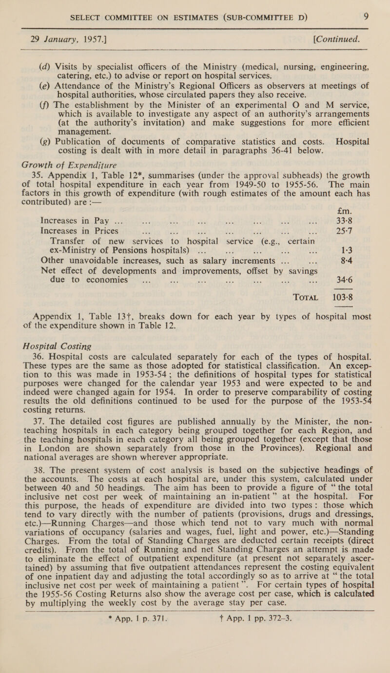 29 January, 1957.] [Continued. (d) Visits by specialist officers of the Ministry (medical, nursing, engineering, catering, etc.) to advise or report on hospital services. (e) Attendance of the Ministry’s Regional Officers as observers at meetings of hospital authorities, whose circulated papers they also receive. (f) The establishment by the Minister of an experimental O and M service, which is available to investigate any aspect of an authority’s arrangements (at the authority’s invitation) and make suggestions for more efficient management. (g) Publication of documents of comparative statistics and costs. Hospital costing is dealt with in more detail in paragraphs 36-41 below. Growth of Expenditure 35. Appendix 1, Table 12*, summarises (under the approval subheads) the growth of total hospital expenditure in each year from 1949-50 to 1955-56. The main factors in this growth of expenditure (with rough estimates of the amount each has contributed) are :— £m. Increases in Pay ... ai a. Be te oi sth a7 33-8 Increases in Prices et ee 345 A. De att € 25°) Transfer of new services to hospital service (e.g., certain ex-Ministry of Pensions hospitals) ... ae Au, 2h 1:3 Other unavoidable increases, such as salary indvenients a naa 8-4 Net effect of developments and BEES meu offset by savings due to economies... a ts te ist eh hs 34-6 ToTaL 103-8 ns Appendix 1, Table 13+, breaks down for each year by types of hospital most of the expenditure shown in Table 12. Hospital Costing 36. Hospital costs are calculated separately for each of the types of hospital. These types are the same as those adopted for statistical classification. An excep- tion to this was made in 1953-54; the definitions of hospital types for statistical purposes were changed for the calendar year 1953 and were expected to be and indeed were changed again for 1954. In order to preserve comparability of costing results the old definitions continued to be used for the purpose of the 1953-54 costing returns. 37. The detailed cost figures are published annually by the Minister, the non- teaching hospitals in each category being grouped together for each Region, and the teaching hospitals in each category all being grouped together (except that those in London are shown separately from those in the Provinces). Regional and national averages are shown wherever appropriate. 38. The present system of cost analysis is based on the subjective headings of the accounts. The costs at each hospital are, under this system, calculated under between 40 and 50 headings. The aim has been to provide a figure of “the total inclusive net cost per week of maintaining an in-patient” at the hospital. For this purpose, the heads of expenditure are divided into two types: those which tend to vary directly with the number of patients (provisions, drugs and dressings, etc.)—Running Charges—and those which tend not to vary much with normal variations of occupancy (salaries and wages, fuel, light and power, etc.)—Standing Charges. From the total of Standing Charges are deducted certain receipts (direct credits). From the total of Running and net Standing Charges an attempt is made to eliminate the effect of outpatient expenditure (at present not separately ascer- tained) by assuming that five outpatient attendances represent the costing equivalent of one inpatient day and adjusting the total accordingly so as to arrive at “ the total inclusive net cost per week of maintaining a patient”. For certain types of hospital the 1955-56 Costing Returns also show the average cost per case, which is calculated by multiplying the weekly cost by the average stay per case. *-App, i p.371. t App. 1 pp. 372-3.