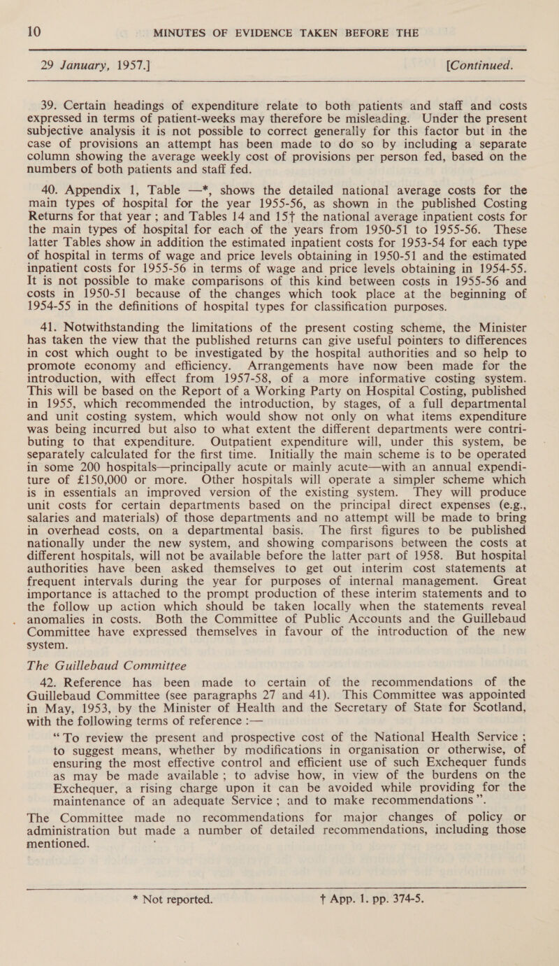 29 January, 1957.] [Continued. 39. Certain headings of expenditure relate to both patients and staff and costs expressed in terms of patient-weeks may therefore be misleading. Under the present subjective analysis it is not possible to correct generally for this factor but in the case of provisions an attempt has been made to do so by including a separate column showing the average weekly cost of provisions per person fed, based on the numbers of both patients and staff fed. 40. Appendix 1, Table —*, shows the detailed national average costs for the main types of hospital for the year 1955-56, as shown in the published Costing Returns for that year ; and Tables 14 and 157 the national average inpatient costs for the main types of hospital for each of the years from 1950-51 to 1955-56. These latter Tables show in addition the estimated inpatient costs for 1953-54 for each type of hospital in terms of wage and price levels obtaining in 1950-51 and the estimated inpatient costs for 1955-56 in terms of wage and price levels obtaining in 1954-55. It is not possible to make comparisons of this kind between costs in 1955-56 and costs in 1950-51 because of the changes which took place at the beginning of 1954-55 in the definitions of hospital types for classification purposes. 41. Notwithstanding the limitations of the present costing scheme, the Minister has taken the view that the published returns can give useful pointers to differences in cost which ought to be investigated by the hospital authorities and so help to promote economy and efficiency. Arrangements have now been made for the introduction, with effect from 1957-58, of a more informative costing system. This will be based on the Report of a Working Party on Hospital Costing, published in 1955, which recommended the introduction, by stages, of a full departmental and unit costing system, which would show not only on what items expenditure was being incurred but also to what extent the different departments were contri- buting to that expenditure. Outpatient expenditure will, under this system, be separately calculated for the first time. Initially the main scheme is to be operated in some 200 hospitals—principally acute or mainly acute—with an annual expendi- ture of £150,000 or more. Other hospitals will operate a simpler scheme which is in essentials an improved version of the existing system. They will produce unit costs for certain departments based on the principal direct expenses (e.g., salaries and materials) of those departments and no attempt will be made to bring in overhead costs, on a departmental basis. The first figures to be published nationally under the new system, and showing comparisons between the costs at different hospitals, will not be available before the latter part of 1958. But hospital authorities have been asked themselves to get out interim cost statements at frequent intervals during the year for purposes of internal management. Great importance is attached to the prompt production of these interim statements and to the follow up action which should be taken locally when the statements reveal anomalies in costs. Both the Committee of Public Accounts and the Guillebaud Committee have expressed themselves in favour of the introduction of the new system. The Guillebaud Committee 42. Reference has been made to certain of the recommendations of the Guillebaud Committee (see paragraphs 27 and 41). This Committee was appointed in May, 1953, by the Minister of Health and the Secretary of State for Scotland, with the following terms of reference :— “To review the present and prospective cost of the National Health Service ; to suggest means, whether by modifications in organisation or otherwise, of ensuring the most effective control and efficient use of such Exchequer funds as may be made available; to advise how, in view of the burdens on the Exchequer, a rising charge upon it can be avoided while providing for the maintenance of an adequate Service; and to make recommendations ”. The Committee made no recommendations for major changes of policy or administration but made a number of detailed recommendations, including those mentioned.  * Not reported. + App. 1. pp. 374-5.