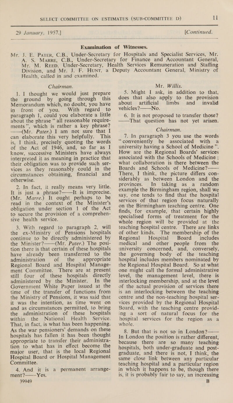  29 January, 1957.]  [Continued.  Health, called in and examined. Chairman. 1. I thought we would just prepare the ground by going through this Memorandum which, no doubt, you have in front of you. With regard to paragraph 1, could you elaborate a little about the phrase “all reasonable require- ments”, which is rather a key phrase? ——(Mr. Pater.) I am not sure that I can elaborate this very helpfully. This is, I think, precisely quoting the words of the Act of 1946, and, so far as I know, successive Ministers have always interpreted it as meaning in practice that their obligation was to provide such ser- vices as they reasonably could in the circumstances obtaining, financial and otherwise. 2. In fact, it really means very little. It is just a phrase? It is imprecise. (Mr. Marre.) It ought perhaps to be read in the context of the Minister’s obligation under section 1 of the Act to secure the provision of a comprehen- sive health service. 3. With regard to paragraph 2, will the ex-Ministry of Pensions hospitals continue to be directly administered by the Minister? (Mr. Pater.) The posi- tion there is that certain of these hospitals have already been transferred to the administration of the appropriate Regional Board and Hospital Manage- ment Committee. There are at present still four of these hospitals directly administered by the Minister. In the Government White Paper issued at the time of the transfer of functions from the Ministry of Pensions, it was said that it was the intention, as time went on and as circumstances permitted, to bring the administration of these hospitals within the National Health Service. That, in fact, is what has been happening. As the war pensioners’ demands on these hospitals has fallen it has been thought appropriate to transfer their administra- tion to what has in effect become the major user, that is the local Regional Hospital Board or Hospital Management Committee. 4. And it is a permanent arrange- ment ?——- Yes. 39949   Mr. Willis. 5. Might I ask, in addition to that, does that also apply to the provision about artificial limbs and _ invalid vehicles? No. 6. It is not proposed to transfer those? ——That question has not yet arisen.  Chairman. 7. In paragraph 3 you use the words “conveniently be associated with a university having a School of Medicine ”’. How are the Regional Boards’ services associated with the Schools of Medicine : what collaboration is there between the Boards and Schools of Medicine? There, I think, the picture differs con- siderably as between London and the provinces. In taking as a random example the Birmingham region, shall we say, one tends to find that the hospital services of that region focus naturally on the Birmingham teaching centre. One finds, for example, that certain highly specialised forms of treatment for the whole region will be provided at the teaching hospital centre. There are links of other kinds. The membership of the Regional Hospital Board includes medical and other people from the university concerned, and, conversely, the governing body of the teaching hospital includes members nominated by the Regional Hospital Board. So at what one might call the formal administrative level, the management level, there is interlocking membership, and at the level of the actual provision of services there is an interlocking between the teaching centre and the non-teaching hospital ser- vices provided by the Regional Hospital Board, with the teaching centre provid- ing a sort of natural focus for the hospital services for the region as a whole. 8. But that is not so in London? In London the position is rather different, because there are so many _ teaching hospitals, both under-graduate and post- graduate, and there is not, I think, the same close link between any particular teaching hospital and a particular region in which it happens to be, though there is, it is probably fair to say, an increasing B  