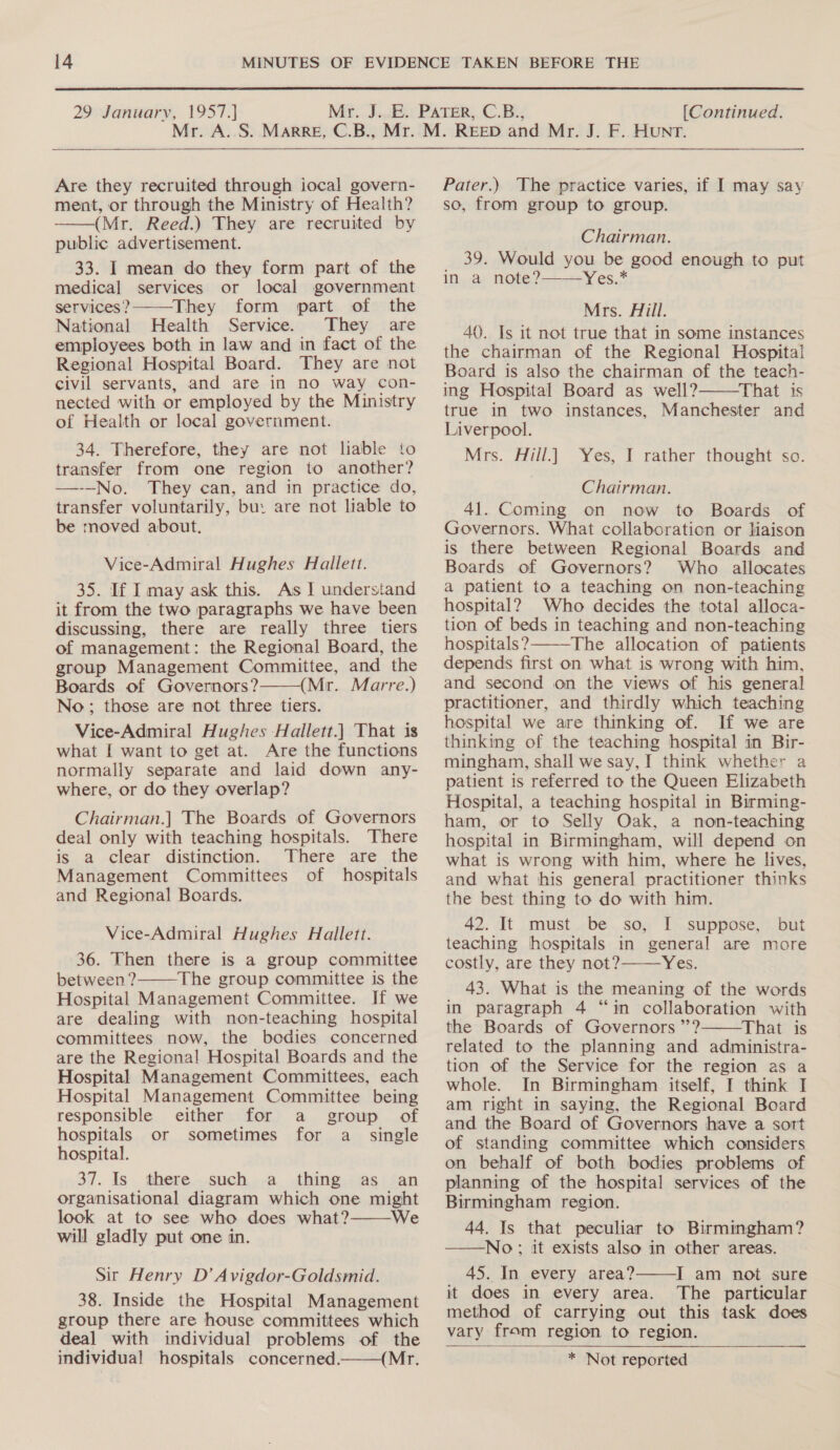  29 January, 1957.] [Continued.  Are they recruited through iocal govern- ment, or through the Ministry of Health? (Mr. Reed.) They are recruited by public advertisement. 33. I mean do they form part of the medical services or local government services? They form part of the National Health Service. They are employees both in law and in fact of the Regional Hospital Board. They are not civil servants, and are in no way con- nected with or employed by the Ministry of Health or local government.   34. Therefore, they are not liable to transfer from one region to another? —--No. They can, and in practice do, transfer voluntarily, bu: are not liable to be moved about. Vice-Admiral Hughes Hallett. 35. If I may ask this. As I understand it from the two paragraphs we have been discussing, there are really three tiers of management: the Regional Board, the group Management Committee, and the Boards of Governors? (Mr. Marre.) No; those are not three tiers. Vice-Admiral Hughes Hallett.) That is what [ want to get at. Are the functions normally separate and laid down any- where, or do they overlap?  Chairman.] The Boards of Governors deal only with teaching hospitals. There is a clear distinction. There are the Management Committees of hospitals and Regional Boards. Vice-Admiral Hughes Hallett. 36. Then there is a group committee between? The group committee is the Hospital Management Committee. If we are dealing with non-teaching hospital committees now, the bodies concerned are the Regional Hospital Boards and the Hospital Management Committees, each Hospital Management Committee being responsible either for a group of  hospitals or sometimes for a_ single hospital. 37. Is. -there...such,..a.dhing.? as ; can organisational diagram which one might look at to see who does what? We will gladly put one in.  Sir Henry D’ Avigdor-Goldsmid. 38. Inside the Hospital Management group there are house committees which deal with individual problems of the individual hospitals concerned. (Mr.  Pater.) The practice varies, if I may say so, from group to group. Chairman. 39. Would you be good enough to put in a note?——Yes.* Mrs. Aill. 40. Is it not true that in some instances the chairman of the Regional Hospital Board is also the chairman of the teach- ing Hospital Board as well? That is true in two instances, Manchester and Liverpool. Mrs. Hill.)  Yes, I rather thought so. Chairman. 41. Coming on now to Boards of Governors. What collaboration or liaison is there between Regional Boards and Boards of Governors? Who allocates a patient to a teaching on non-teaching hospital? Who decides the total alloca- tion of beds in teaching and non-teaching hospitals? The allocation of patients depends first on what is wrong with him, and second on the views of his general practitioner, and thirdly which teaching hospital we are thinking of. If we are thinking of the teaching hospital in Bir- mingham, shall we say, I think whether a patient is referred to the Queen Elizabeth Hospital, a teaching hospital in Birming- ham, or to Selly Oak, a non-teaching hospital in Birmingham, will depend on what is wrong with him, where he lives, and what his general practitioner thinks the best thing to do with him. 42. It must be so, I suppose, but teaching hospitals in general are more costly, are they not? Yes. 43. What is the meaning of the words in paragraph 4 “in collaboration with the Boards of Governors ”’? That is related to the planning and administra- tion of the Service for the region as a whole. In Birmingham itself, I think I am right in saying, the Regional Board and the Board of Governors have a sort of standing committee which considers on behalf of both bodies problems of planning of the hospital services of the Birmingham region. 44. Is that peculiar to Birmingham? ——No:; it exists also in other areas. 45. In every area? I am not sure it does in every area. The particular method of carrying out this task does vary from region to region. * Not reported     