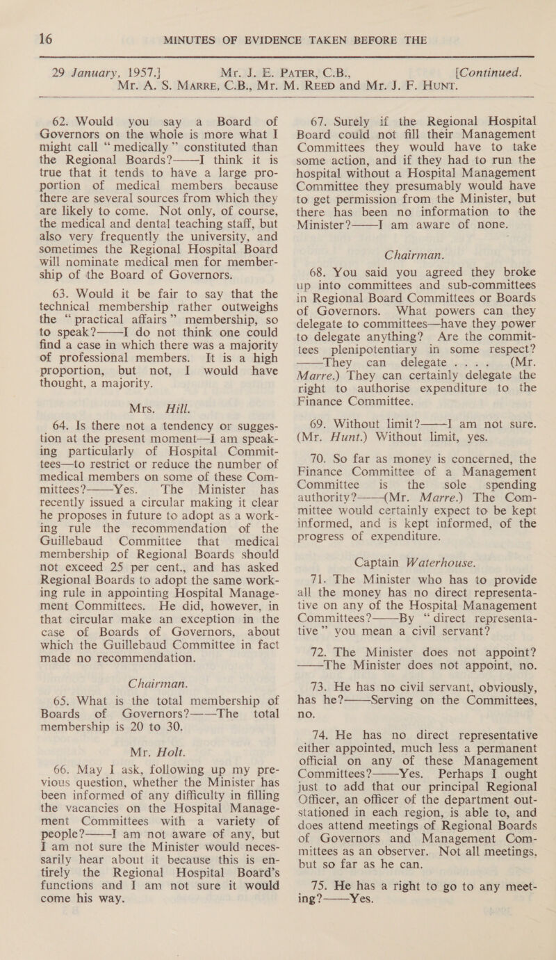  62. Would you say a_ Board of Governors on the whole is more what I might call “ medically ” constituted than the Regional Boards?———I think it is true that it tends to have a large pro- portion of medical members because there are several sources from which they are likely to come. Not only, of course, the medical and dental teaching staff, but also very frequently the university, and sometimes the Regional Hospital Board will nominate medical men for member- ship of the Board of Governors. 63. Would it be fair to say that the technical membership rather outweighs the “practical affairs” membership, so to speak? I do not think one could find a case in which there was a majority of professional members. It is a high proportion, but not, I would have thought, a majority.  Mrs. Aill. 64. Is there not a tendency or sugges- tion at the present moment—I am speak- ing particularly of Hospital Commit- tees—to restrict or reduce the number of medical members on some of these Com- mittees? Yes. The Minister has recently issued a circular making it clear he proposes in future to adopt as a work- ing rule the recommendation of the Guillebaud Committee that medical membership of Regional Boards should not exceed 25 per cent., and has asked Regional Boards to adopt the same work- ing rule in appointing Hospital Manage- ment Committees. He did, however, in that circular make an exception in the case of Boards of Governors, about which the Guillebaud Committee in fact made no recommendation.  Chairman. 65. What is the total membership of Boards of Governors?—-—The | total membership is 20 to 30. Mr. Holt. 66. May I ask, following up my pre- vious question, whether the Minister has been informed of any difficulty in filling the vacancies on the Hospital Manage- ment Committees with a variety of people? I am not aware of any, but I am not sure the Minister would neces- sarily hear about it because this is en- tirely the Regional Hospital Board’s functions and I am not sure it would come his way.  67. Surely if the Regional Hospital Board could not fill their Management Committees they would have to take some action, and if they had to run the hospital without a Hospital Management Committee they presumably would have to get permission from the Minister, but there has been no information to the Minister? I am aware of none.  Chairman. 68. You said you agreed they broke up into committees and sub-committees in Regional Board Committees or Boards of Governors. What powers can they delegate to committees—have they power to delegate anything? Are the commit- tees plenipotentiary in some respect? They «can +,delegate. wc: s4 anni. Marre.) They can certainly delegate the right to authorise expenditure to the Finance Committee. 69. Without limit? Tams: NOt sire. (Mr. Hunt.) Without limit, yes.   70. So far as money is concerned, the Finance Committee of a Management Committee is the sole spending authority? (Mr. Marre.) The Com- mittee would certainly expect to be kept informed, and is kept informed, of the progress of expenditure.  Captain Waterhouse. 71. The Minister who has to provide all the money has no direct representa- tive on any of the Hospital Management Committees? By “direct representa- tive’ you mean a civil servant?  72. The Minister does not appoint? ——The Minister does not appoint, no. 73. He has no civil servant, obviously, has he? Serving on the Committees, no.  74. He has no direct representative either appointed, much less a permanent official on any of these Management Committees? Yes. Perhaps I ought just to add that our principal Regional Officer, an officer of the department out- stationed in each region, is able to, and does attend meetings of Regional Boards of Governors and Management Com- mittees as an observer. Not all meetings, but so far as he can.  75. He has a right to go to any meet- ing ?———Yes.