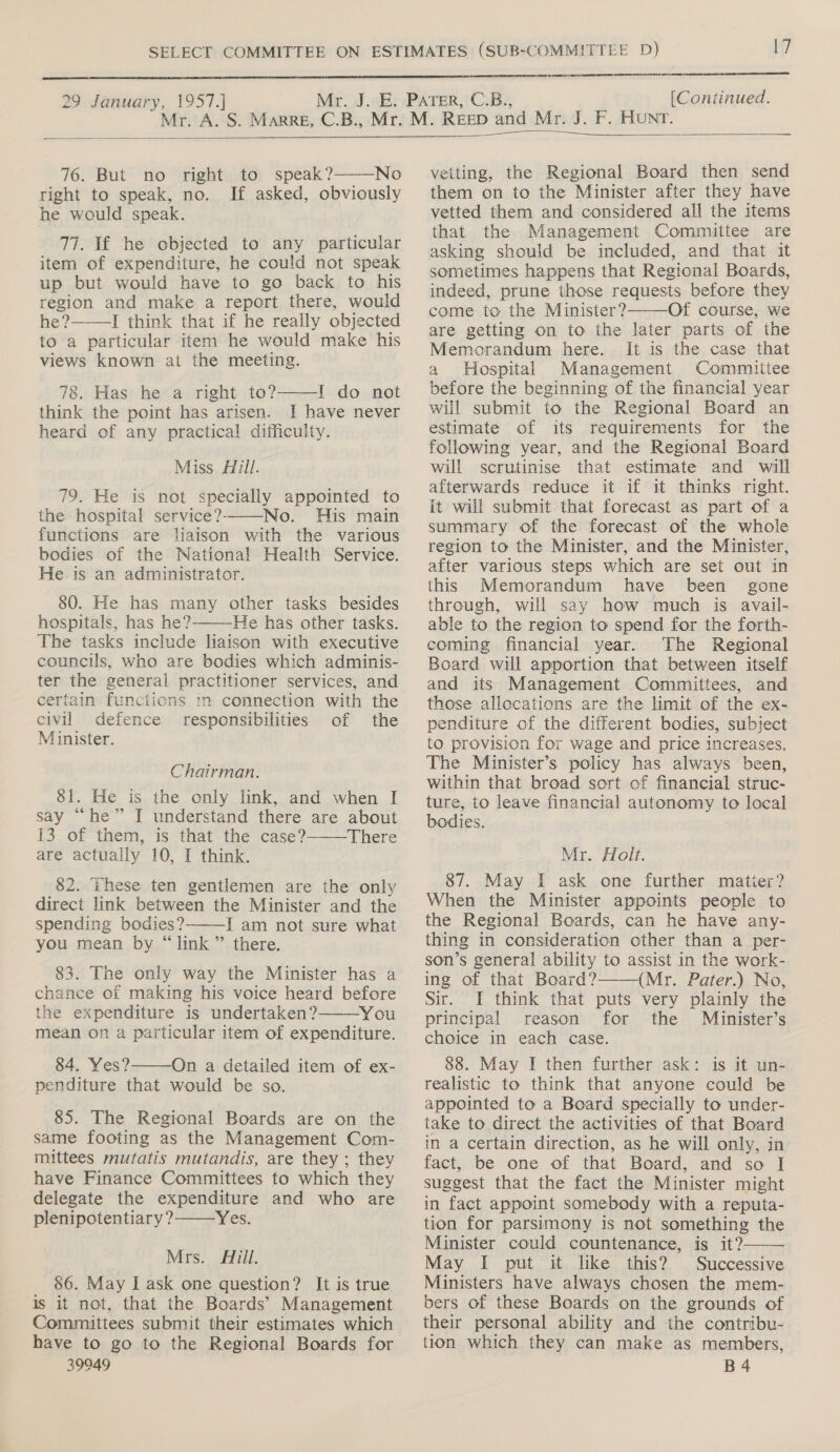   29 January, 1957.] [Continued.   76. But no right to speak?——-No right to speak, no. If asked, obviously he would speak. 77. If he objected to any particular item of expenditure, he could not speak up but would have to go back to his region and make a report there, would he ?——_I think that if he really objected to a particular item he would make his views known at the meeting. 78. Has he a right to? 1 do not think the point has arisen. I have never heard of any practical difficulty.  Miss Hill. 79. He is not specially appointed to the hospital service?——-No. His main functions are liaison with the various bodies of the National Health Service. He.is an administrator. 80. He has many other tasks besides hospitals, has he? He has other tasks. The tasks include liaison with executive councils, who are bodies which adminis- ter the general practitioner services, and certain functions in connection with the civil defence responsibilities of the Minister.  Chairman. 81. He is the only link, and when I say “he” I understand there are about 13 of them, is that the case? There are actually 10, I think. 82. ‘hese ten gentlemen are the only direct link between the Minister and the spending bodies? I am not sure what you mean by “link ” there.   83. The only way the Minister has a chance of making his voice heard before the expenditure is undertaken? You mean on a particular item of expenditure. 84. Yes? On a detailed item of ex- penditure that would be so.   85. The Regional Boards are on the same footing as the Management Com- mittees mutatis mutandis, are they ; they have Finance Committees to which they delegate the expenditure and who are plenipotentiary? Yes.  Mrs. Hill. 86. May I ask one question? It is true is it not, that the Boards’ Management Committees submit their estimates which have to go to the Regional Boards for 39949   vetting, the Regional Board then send them on to the Minister after they have vetted them and considered all the items that the Management Committee are asking should be included, and that it sometimes happens that Regional Boards, indeed, prune those requests before they come to the Minister? Of course, we are getting on to the later parts of the Memorandum here. It is the case that a Hospital Management Committee before the beginning of the financial year will submit to the Regional Board an estimate of its requirements for the following year, and the Regional Board will scrutinise that estimate and will afterwards reduce it if it thinks right. it will submit that forecast as part of a summary of the forecast of the whole region to the Minister, and the Minister, after various steps which are set out in this Memorandum have been gone through, will say how much is avail- able to the region to spend for the forth- coming financial year. The Regional Board will apportion that between itself and its Management Committees, and those allocations are the limit of the ex- penditure of the different bodies, subject to provision for wage and price increases. The Minister’s policy has always been, within that broad sort of financial struc- ture, to leave financial autonomy to local bodies.  Mr. Holt. 87. May I ask one further matier? When the Minister appoints people to the Regional Boards, can he have any- thing in consideration other than a per- son’s general ability to assist in the work- ing of that Board? (Mr. Pater.) No, Sir. I think that puts very plainly the principal reason for the Minister’s choice in each case. 88. May I then further ask: is it un- realistic to think that anyone could be appointed to a Board specially to under- take to direct the activities of that Board in a certain direction, as he will only, in fact, be one of that Board, and so I suggest that the fact the Minister might in fact appoint somebody with a reputa- tion for parsimony is not something the Minister could countenance, is it? May I put it like this? Successive Ministers have always chosen the mem- bers of these Boards on the grounds of their personal ability and the contribu- tion which they can make as members, B4  