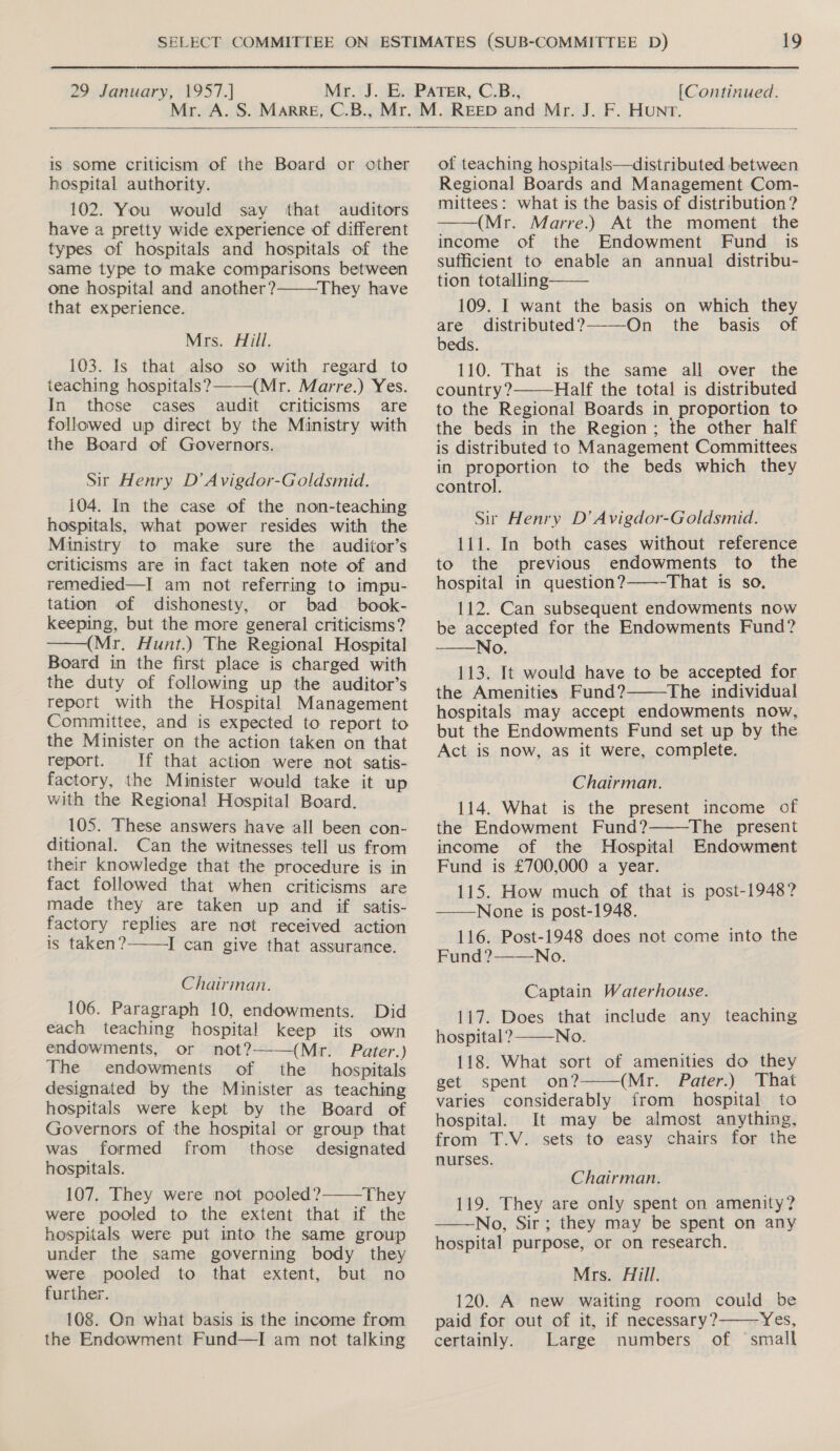  is some criticism of the Board or other hospital authority. 102. You would say that auditors have a pretty wide experience of different types of hospitals and hospitals of the same type to make comparisons between one hospital and another? They have that experience. Mrs. Hill. 103. Is that also so with regard to teaching hospitals? (Mr. Marre.) Yes. In those cases audit criticisms are followed up direct by the Ministry with the Board of Governors. Sir Henry D’ Avigdor-Goldsmid. 104. In the case of the non-teaching hospitals, what power resides with the Ministry to make sure the auditor’s criticisms are in fact taken note of and remedied—I am not referring to impu- tation of dishonesty, or bad _ book- keeping, but the more general criticisms? ——(Mr. Hunt.) The Regional Hospital Board in the first place is charged with the duty of following up the auditor’s report with the Hospital Management Committee, and is expected to report to the Minister on the action taken on that report. If that action were not satis- factory, the Minister would take it up with the Regional Hospital Board. 105. These answers have all been con- ditional. Can the witnesses tell us from their knowledge that the procedure is in fact followed that when criticisms are made they are taken up and if satis- factory replies are not received action is taken? I can give that assurance.   Chairman. 106. Paragraph 10, endowments. Did each teaching hospital keep its own endowments, or not?——(Mr. Pater. ) The endowments of the hospitals designated by the Minister as teaching hospitals were kept by the Board of Governors of the hospital or group that was formed from those designated hospitals. 107. They were not pooled? They were pooled to the extent that if the hospitals were put into the same group under the same governing body they were pooled to that extent, but no further. 108. On what basis is the income from the Endowment Fund—I am not talking   of teaching hospitals—distributed between Regional Boards and Management Com- mittees: what is the basis of distribution? (Mr. Marre.) At the moment the income of the Endowment Fund is sufficient to enable an annual distribu- tion totalling 109. I want the basis on which they are distributed? On the basis of beds. 110. That is the same all over the country? Half the total is distributed to the Regional Boards in proportion to the beds in the Region; the other half is distributed to Management Committees in proportion to the beds which they control. Sir Henry D’ Avigdor-Goldsmid. 111. In both cases without reference to the previous endowments to the hospital in question? That is so. 112. Can subsequent endowments now be accepted for the Endowments Fund? No. 113. It would have to be accepted for the Amenities Fund? The individual hospitals may accept endowments now, but the Endowments Fund set up by the Act is now, as it were, complete.        Chairman. 114. What is the present income of the Endowment Fund? The present income of the Hospital Endowment Fund is £700,000 a year. 115. How much of that is post-1948? ——None is post-1948. 116. Post-1948 does not come into the Fund ?——No.  Captain Waterhouse. 117. Does that include any teaching hospital? No. 118. What sort of amenities do they   get spent -on? (Mr. Pater.) That varies considerably from hospital to hospital. It may be almost anything, from T.V. sets to easy chairs for the nurses. Chairman. 119. They are only spent on amenity? ——No, Sir; they may be spent on any hospital purpose, or on research. Mrs. Aill. 120. A new waiting room could be paid for out of it, if necessary? WES; certainly. Large numbers of small 